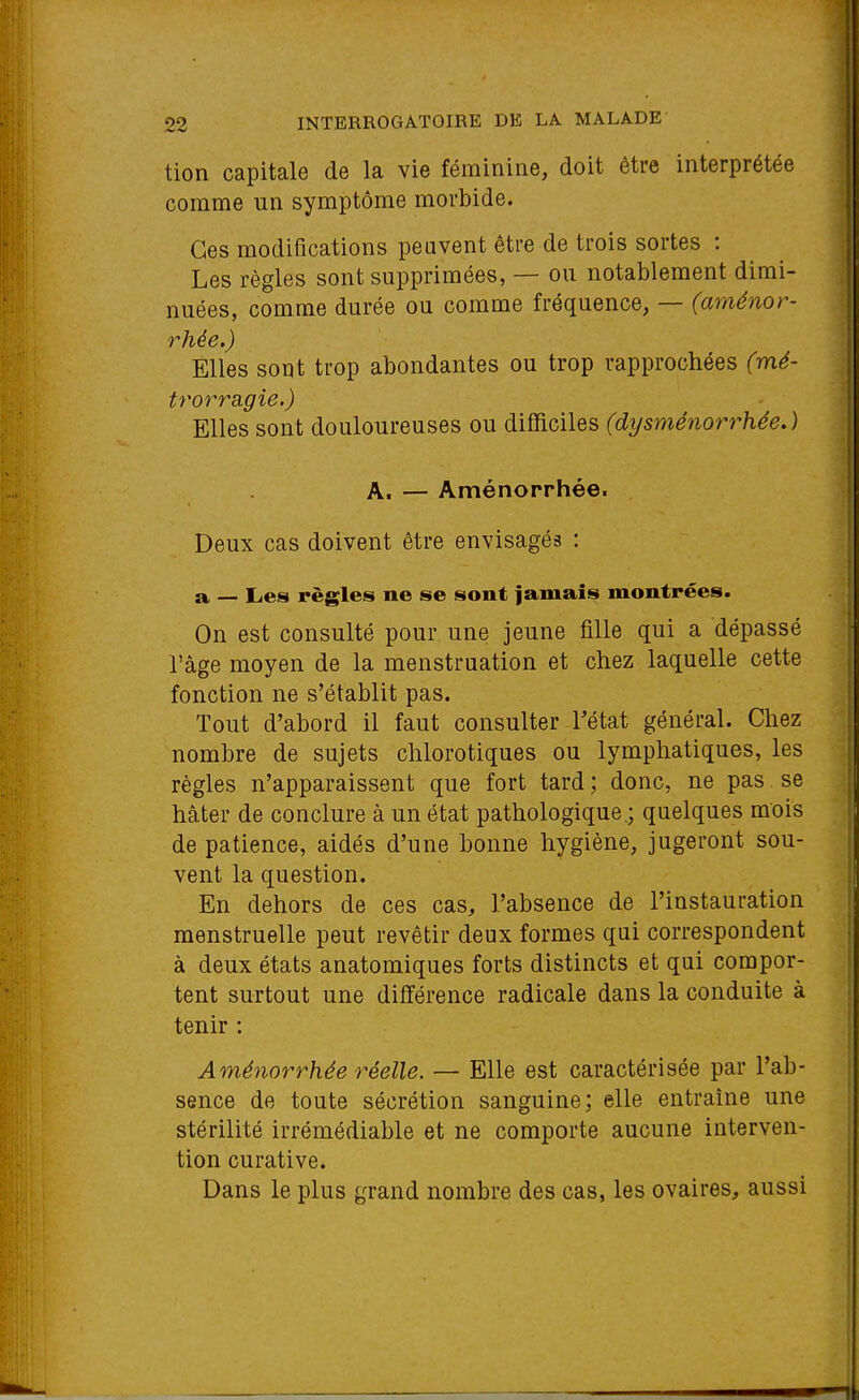 tien capitale de la vie féminine, doit être interprétée comme un symptôme morbide. Ces modifications peuvent être de trois sortes : Les règles sont supprimées, — ou notablement dimi- nuées, comme durée ou comme fréquence, — (aménor- rhée.) Elles sont trop abondantes ou trop rapprochées (mé- trorragie.) Elles sont douloureuses ou difficiles (dysménorrhée.) A. — Aménorrhée. Deux cas doivent être envisagés : a — Les règles ne se sont jamais montrées. On est consulté pour une jeune fille qui a dépassé l'âge moyen de la menstruation et chez laquelle cette fonction ne s'établit pas. Tout d'abord il faut consulter Tétat général. Chez nombre de sujets chlorotiques ou lymphatiques, les règles n'apparaissent que fort tard ; donc, ne pas se hâter de conclure à un état pathologique.; quelques mois de patience, aidés d'une bonne hygiène, jugeront sou- vent la question. En dehors de ces cas, l'absence de l'instauration menstruelle peut revêtir deux formes qui correspondent à deux états anatomiques forts distincts et qui compor- tent surtout une différence radicale dans la conduite à tenir : Aménorrhée réelle. — Elle est caractérisée par l'ab- sence de toute sécrétion sanguine; elle entraîne une stérilité irrémédiable et ne comporte aucune interven- tion curative. Dans le plus grand nombre des cas, les ovaires, aussi