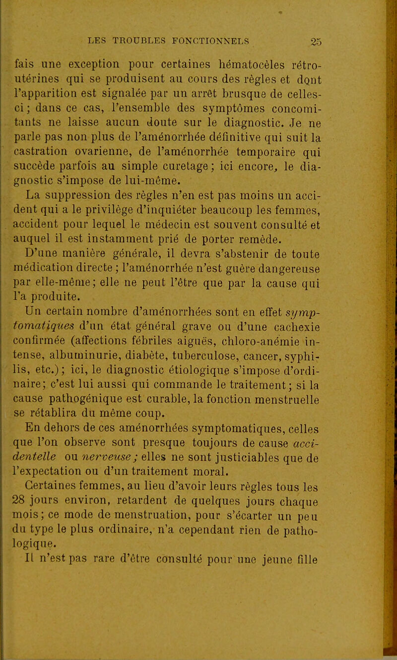 fais une exception pour certaines hématocèles rétro- utérines qui se produisent au cours des règles et dgnt l'apparition est signalée par un arrêt brusque de celles- ci; dans ce cas, l'ensemble des symptômes concomi- tants ne laisse aucun doute sur le diagnostic. Je ne parle pas non plus de l'aménorrhée définitive qui suit la castration ovarienne, de l'aménorrhée temporaire qui succède parfois au simple curetage ; ici encore, le dia- gnostic s'impose de lui-même. La suppression des règles n'en est pas moins un acci- dent qui a le privilège d'inquiéter beaucoup les femmes^ accident pour lequel le médecin est souvent consalté et auquel il est instamment prié de porter remède. D'une manière générale, il devra s'abstenir de toute médication directe ; l'aménorrhée n'est guère dangereuse par elle-même; elle ne peut l'être que par la cause qui l'a produite. Un certain nombre d'aménorrhées sont en effet symp- tomatiques d'un état général grave ou d'une cachexie confirmée (affections fébriles aiguës, chloro-anémie in- tense, albuminurie, diabète, tuberculose, cancer, syphi- lis, etc.); ici, le diagnostic étiologique s'impose d'ordi- naire; c'est lui aussi qui commande le traitement; si la cause pathogénique est curable, la fonction menstruelle se rétablira du même coup. En dehors de ces aménorrhées symptomatiques, celles que l'on observe sont presque toujours de cause acci- dentelle ou nerveuse; elles ne sont justiciables que de l'expectation ou d'un traitement moral. Certaines femmes, au lieu d'avoir leurs règles tous les 28 jours environ, retardent de quelques jours chaque mois; ce mode de menstruation, pour s'écarter un peu du type le plus ordinaire, n'a cependant rien de patho- logique. Il n'est pas rare d'être consulté pour une jeune fille