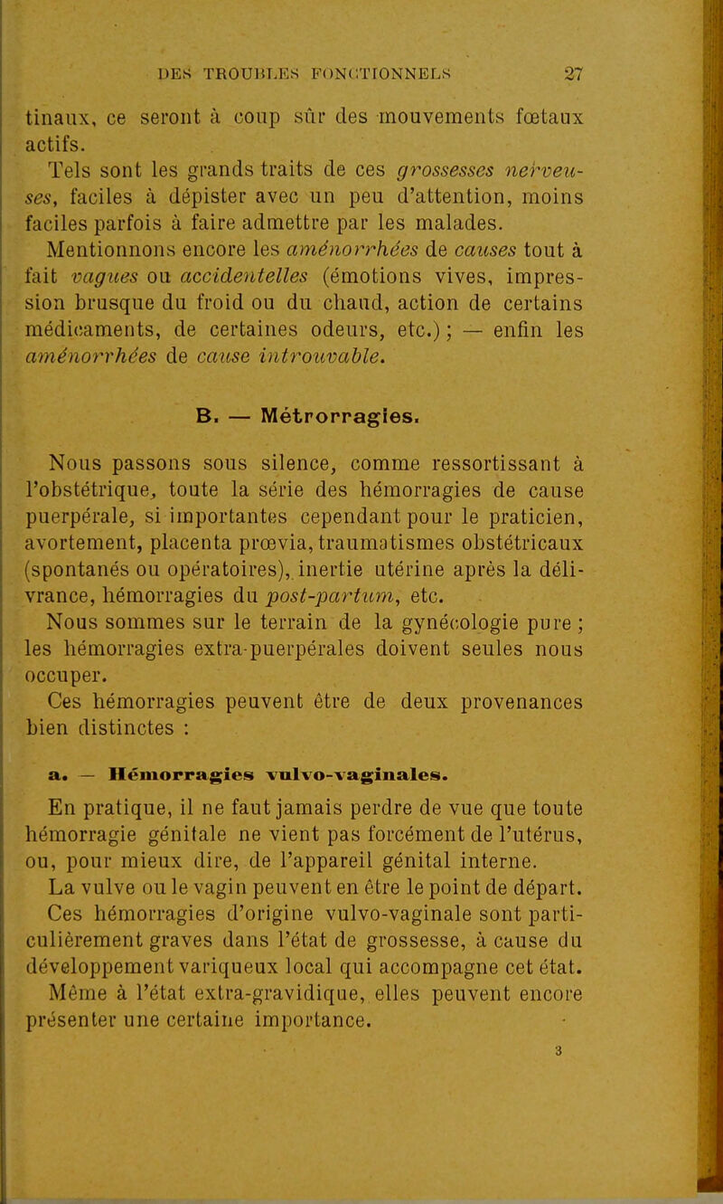 tinaux, ce seront à coup sùi* des mouvements fœtaux actifs. Tels sont les grands traits de ces grossesses nerveu- ses, faciles à dépister avec un peu d'attention, moins faciles parfois à faire admettre par les malades. Mentionnons encore les aménor7''hées de causes tout à fait vagues ou accidentelles (émotions vives, impres- sion brusque du froid ou du chaud, action de certains médicaments, de certaines odeurs, etc.) ; — enfin les aménot^rhées de cause introuvable. B. — Métrorragies. Nous passons sous silence, comme ressortissant à l'obstétrique, toute la série des hémorragies de cause puerpérale, si importantes cependant pour le praticien, avortement, placenta prœvia, traumatismes obstétricaux (spontanés ou opératoires), inertie utérine après la déli- vrance, hémorragies du post-partum, etc. Nous sommes sur le terrain de la gynécologie pure ; les hémorragies extra-puerpérales doivent seules nous occuper. Ces hémorragies peuvent être de deux provenances Lien distinctes : a. — Ilémorragies -vulvo-vaginales. En pratique, il ne faut jamais perdre de vue que toute hémorragie génitale ne vient pas forcément de l'utérus, ou, pour mieux dire, de l'appareil génital interne. La vulve ou le vagin peuvent en être le point de départ. Ces hémorragies d'origine vulvo-vaginale sont parti- culièrement graves dans l'état de grossesse, à cause du développement variqueux local qui accompagne cet état. Même à l'état extra-gravidique, elles peuvent encore présenter une certaine importance. 3
