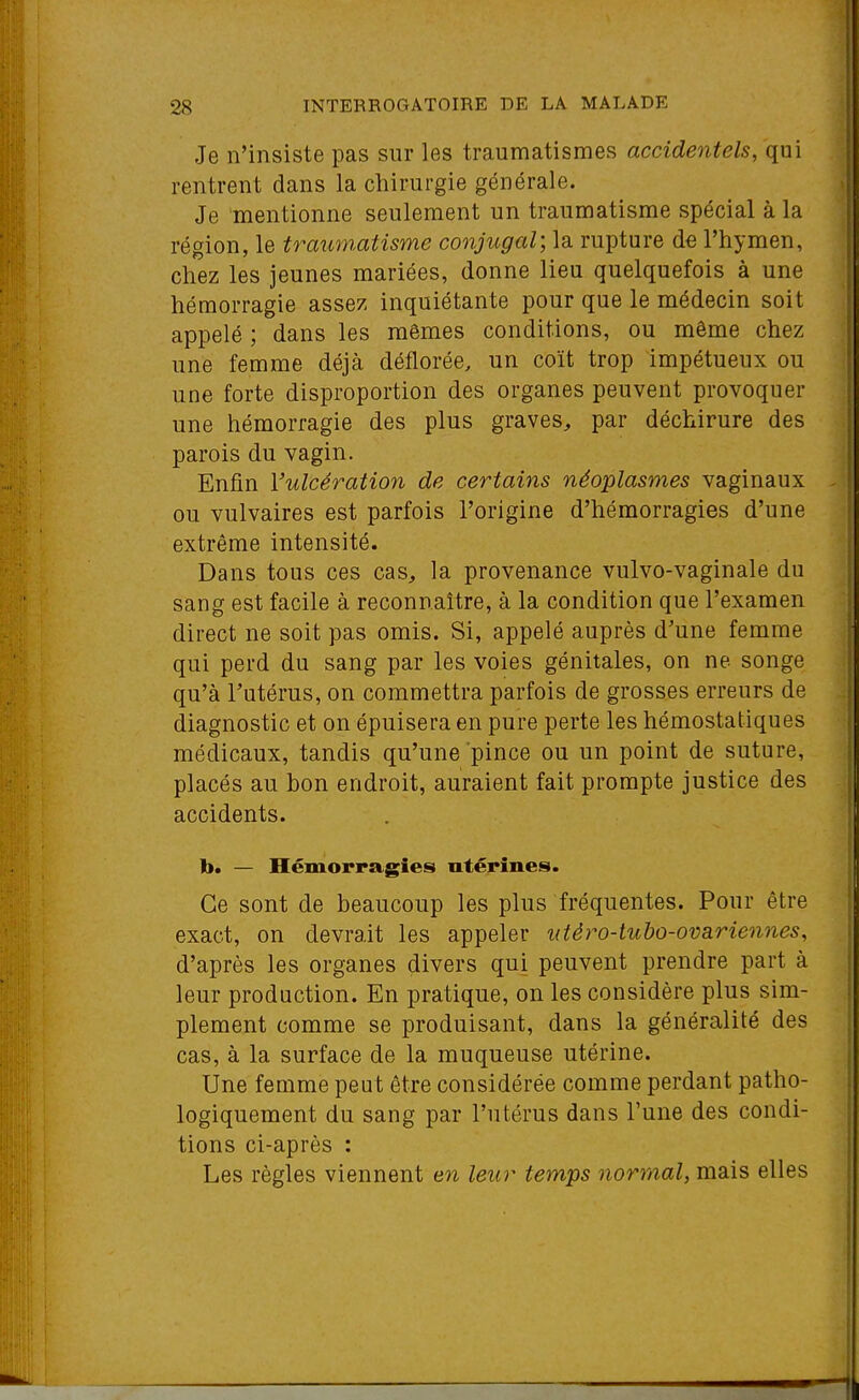 Je n'insiste pas sur les traumatismes accidentels, qui rentrent dans la chirurgie générale. Je mentionne seulement un traumatisme spécial à la région, le traumatisme conjugal; la rupture de l'hymen, chez les jeunes mariées, donne lieu quelquefois à une hémorragie assez inquiétante pour que le médecin soit appelé ; dans les mêmes conditions, ou même chez une femme déjà déflorée, un coït trop impétueux ou une forte disproportion des organes peuvent provoquer une hémorragie des plus graves^ par déchirure des parois du vagin. Enfin l'ulcération de certains néoplasmes vaginaux ou vulvaires est parfois l'origine d'hémorragies d'une extrême intensité. Dans tous ces cas, la provenance vulvo-vaginale du sang est facile à reconnaître, à la condition que l'examen direct ne soit pas omis. Si, appelé auprès d'une femme qui perd du sang par les voies génitales, on ne songe qu'à l'utérus, on commettra parfois de grosses erreurs de diagnostic et on épuisera en pure perte les hémostatiques médicaux, tandis qu'une pince ou un point de suture, placés au bon endroit, auraient fait prompte justice des accidents. b. — Hémorragies utérines. Ce sont de beaucoup les plus fréquentes. Pour être exact, on devrait les appeler utèro-tubo-ovariennes, d'après les organes divers qui peuvent prendre part à leur production. En pratique, on les considère plus sim- plement comme se produisant, dans la généralité des cas, à la surface de la muqueuse utérine. Une femme peut être considérée comme perdant patho- logiquement du sang par l'utérus dans l'une des condi- tions ci-après : Les règles viennent en leur temps normal, mais elles