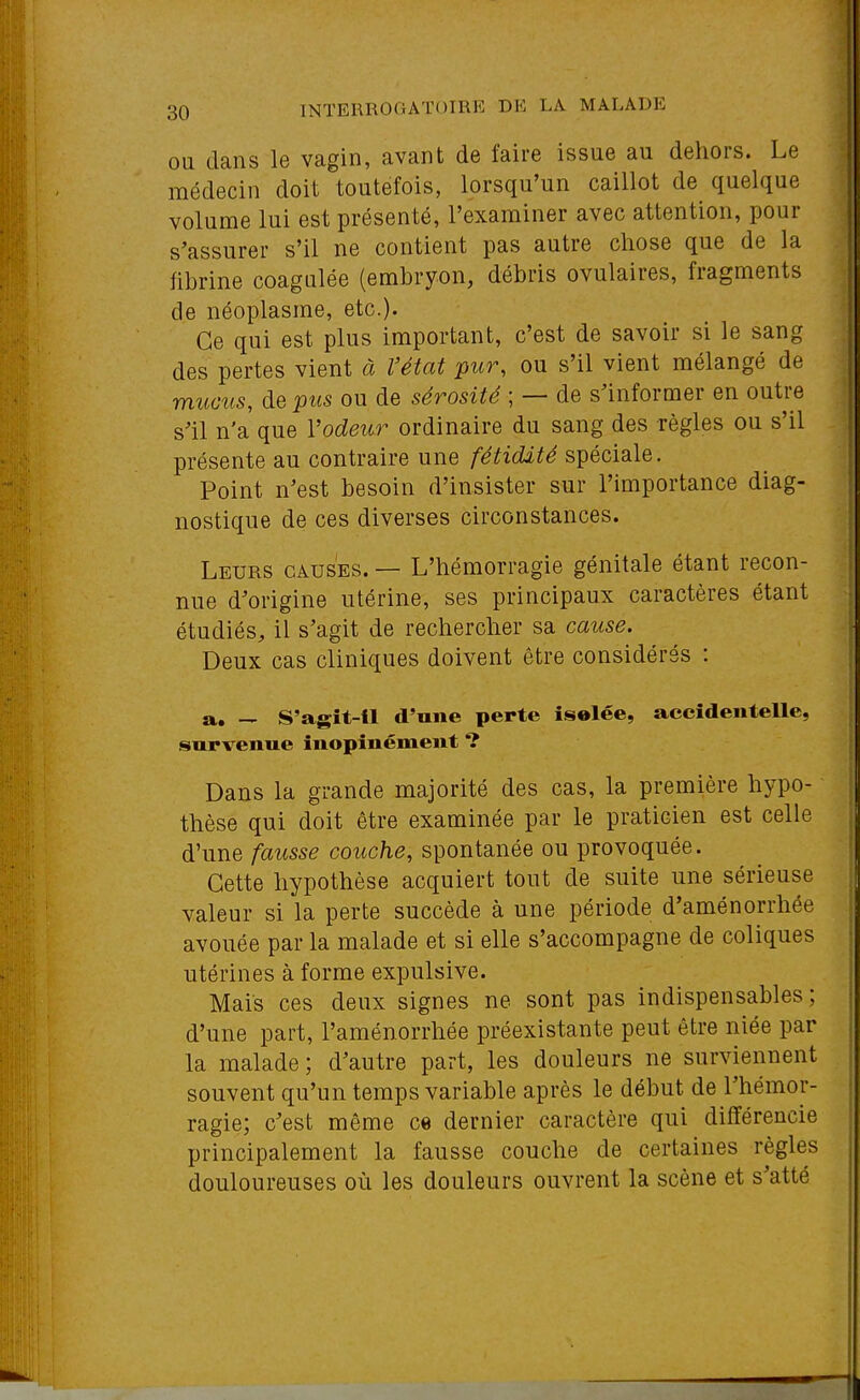 OU dans le vagin, avant de faire issue au dehors. Le médecin doit toutefois, lorsqu'un caillot de quelque volume lui est présenté, l'examiner avec attention, pour s'assurer s'il ne contient pas autre chose que de la fibrine coagulée (embryon, débris ovulaires, fragments de néoplasme, etc.). Ce qui est plus important, c'est de savoir si le sang des pertes vient à l'état pur, ou s'il vient mélangé de mucus, de pus ou de sérosité ; — de s'informer en outre s'il n'a que Vodeur ordinaire du sang des règles ou s'il présente au contraire une fétidité spéciale. Point n'est besoin d'insister sur l'importance diag- nostique de ces diverses circonstances. Leurs causes. — L'hémorragie génitale étant recon- nue d'origine utérine, ses principaux caractères étant étudiés^ il s'agit de rechercher sa cause. Deux cas cliniques doivent être considérés : a. — S'agît-il d'une perte iselée, accidentelle, survenue inopinément ? Dans la grande majorité des cas, la première hypo- thèse qui doit être examinée par le praticien est celle d'une fausse couche, spontanée ou provoquée. Cette hypothèse acquiert tout de suite une sérieuse valeur si la perte succède à une période d'aménorrhée avouée par la malade et si elle s'accompagne de coliques utérines à forme expulsive. Mais ces deux signes ne sont pas indispensables ; d'une part, l'aménorrhée préexistante peut être niée par la malade ; d'autre part, les douleurs ne surviennent souvent qu'un temps variable après le début de l'hémor- ragie; c'est même ce dernier caractère qui différencie principalement la fausse couche de certaines règles douloureuses où les douleurs ouvrent la scène et s'atté