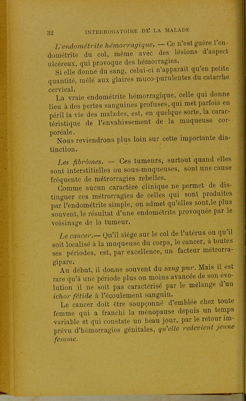 L'endométrite hémorragique. — Ce n'est gaère l'en- dométrite du col, môme avec des lésions d'aspect ulcéreux, qui provoque des hémorragies. Si elle donne du sang, celui-ci n'apparaît qu'en petite quantité, mêlé aux glaires muco-purulentes du catarrhe cervical. . La vraie endométrite hémorragique, celle qui donne lieu à des pertes sanguines profuses, qui met parfois en péril la vie des malades, est, en quelque sorte, la carac- téristique de l'envahissement de la muqueuse cor- poréale. Nous reviendrons plus loin sur cette importante dis- tinction. Les fibromes. — Ces tumeurs, surtout quand elles sont interstitielles ou sous-muqueuses, sont une cause fréquente de métrorragies rfibelles. Gomme aucun caractère clinique ne permet de dis- tinguer ces métrorragies de celles qui sont produites par l'endométrite simple, on admet qu'elles sont,le plus souvent, le résultat d'une endométrite provoquée par le voisinage de la tumeur. Le cancer.- Qu'il siège sur le col de l'utérus ou qu'il soit localisé à la muqueuse du corps, le cancer, a toutes ses périodes, est, par excellence, un facteur métrorra- gipare. • -i Au début, il donne souvent du sang pur. Mais il est rare qu'à une période plus ou moins avancée de son évo- lution il ne soit pas caractérisé par le mélange d'un ichor fétide à l'écoulement sanguin. Le cancer doit être soupçonné d'emblée chez toute femme qui a franchi la ménopause depuis un temps variable et qui constate un beau jour, par le retour im- prévu d'hémorragies génitales, qu'elle redevient jeune femme.