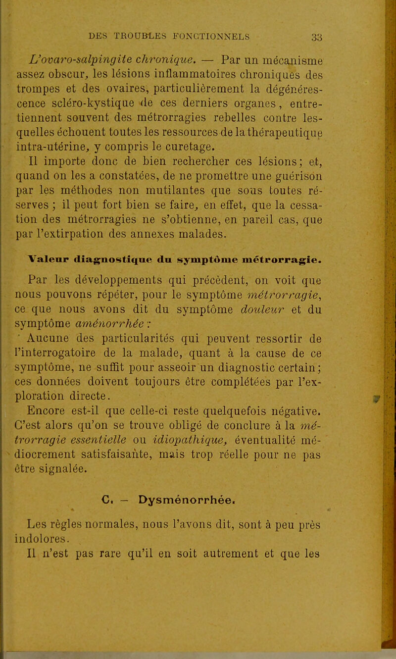 L'ovaro-salpingiie chronique. — Par un mécanisme assez obscur, les lésions inflammatoires chroniques des trompes et des ovaires, particulièrement la dégénéres- cence scléro-kystiqae de ces derniers organes, entre- tiennent souvent des métrorragies rebelles contre les- quelles échouent toutes les ressources de la thérapeutique intra-utérine, y compris le curetage. Il importe donc de bien rechercher ces lésions; et, quand on les a constatées, de ne promettre une gaérisôn par les méthodes non mutilantes que sous toutes ré- serves ; il peut fort bien se faire^ en effet, que la cessa- tion des métrorragies ne s'obtienne, en pareil cas, que par l'extirpation des annexes malades. Valeur diagnostique du symptôme métrorragie. Par les développements qui précèdent, on voit que nous pouvons répéter, pour le symptôme métrorragie, ce que nous avons dit du symptôme douleur et du symptôme aménorrhée : Aucune des particularités qui peuvent ressortir de l'interrogatoire de la malade, quant à la cause de ce symptôme, ne suffit pour asseoir un diagnostic certain; ces données doivent toujours être complétées par l'ex- ploration directe. Encore est-il que celle-ci reste quelquefois négative. C'est alors qu'on se trouve obligé de conclure à la mé- trorragie essentielle ou idiopathique, éventualité mé- ^ diocrement satisfaisante, mais trop réelle pour ne pas être signalée. C. — Dysménorrhée. Les règles normales, nous l'avons dit, sont à peu près indolores. Il n'est pas rare qu'il en soit autrement et que les