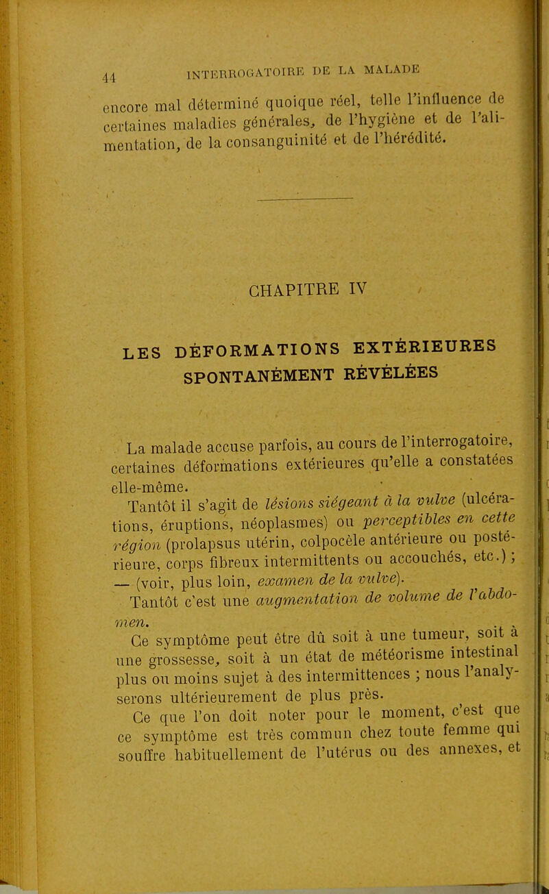 encore mal déterminé quoique réel, telle l'innuence de certaines maladies générales, de l'hygiène et de l'ali- mentation, de la consanguinité et de l'hérédité. CHAPITRE IV LES DÉFORMATIONS EXTÉRIEURES SPONTANÉMENT RÉVÉLÉES La malade accuse parfois, au cours de l'interrogatoire, certaines déformations extérieures qu'elle a constatées elle-même. ' , / i - Tantôt il s'agit de lésions siégeant à la vulve (ulcéra- tions, éruptions, néoplasmes) ou perceptibles en cette région (prolapsus utérin, colpocèle antérieure ou posté- rieure, corps fibreux intermittents ou accouchés, etc.) ; — (voir, plus loin, examen de la vulve). Tantôt c'est une augmentation de volume de Vabdo- Ce symntôme peut être dû soit à une tumeur, soit à une grossesse, soit à un état de météorisme intestinal plus ou moins sujet à des intermittences ; nous l'analy- serons ultérieurement de plus près. Ce que l'on doit noter pour le moment, c'est que ce symptôme est très commun chez toute femme qui souffre hahituellement de l'utérus ou des annexes, et