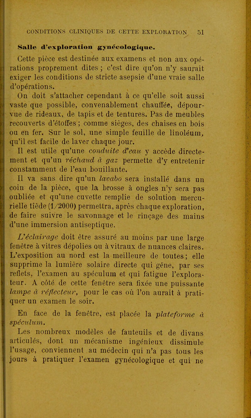 Salle d'exploration gynécologique. Cette pièce est destinée aux examens et non aux opé- rations proprement dites ; c'est dire qu'on n'y saurait exiger les conditions de stricte asepsie d'une vraie salle d'opérations. On doit s'attacher cependant à ce qu'elle soit aussi vaste que possible, convenablement chauffée, dépour- vue de rideaux, de tapis et de tentures. Pas de meubles recouverts d'étoffes ; comme sièges, des chaises en bois ou en fer. Sur le sol, une simple feuille de linoléum^ qu'il est facile de laver chaque jour. Il est utile qu'une conduite d*eau y accède directe- ment et qu'un réchaud à gaz permette d'y entretenir constamment de l'eau bouillante. Il va sans dire qu'un lavabo sera installé dans un coin de la pièce, que la brosse à ongles n'y sera pas oubliée et qu'une cuvette remplie de solution raercu- rielle tiède (1/2000) permettra, après chaque exploration, de faire suivre le savonnage et le rinçage des mains d'une immersion antiseptique. Uéclairage doit être assuré au moins par une large fenêtre à vitres dépolies ou à vitraux de nuances claires. L'exposition au nord est la meilleure de toutes; elle supprime la lumière solaire directe qui gêne, par ses reflets, l'examen au spéculum et qui fatigue l'explora- teur. A côté de cette fenêtre sera fixée une puissante lampe à réflecteur, pour le cas où l'on aurait à prati- quer un examen le soir. En face de la fenêtre, est placée la plateforme à spéculum. Les nombreux modèles de fauteuils et de divans articulés, dont un mécanisme ingénieux dissimule l'usage, conviennent au médecin qui n'a pas tous les jours à pratiquer l'examen gynécologique et qui ne