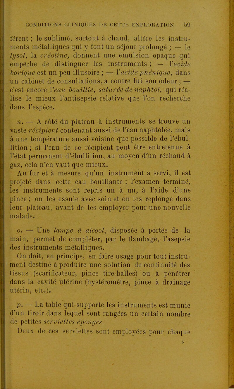 terent ; le sublimé, surtout à chaud, altère les instru- ments métalliques qui y font un séjour prolongé ; — le lysol, la créoline, donnent une émulsion opaque qui empêche de distinguer les instruments ; — Vficîde borique est un peu illusoire ; — Vacide 2^hénique, dans un cabinet de consultations, a contre lui son odeur; — c'est encore Veau houillie, saturée de naphtol, qui réa- lise le mieux l'antisepsie relative que l'on recherche dans l'espèce. n. — A côté du plateau à instruments se trouve un vaste récipient contenant aussi de Teau naphtolée, mais à une température aussi voisine que possible de l'ébnl- lition; si l'eau de ce récipient peut être entretenue à l'état permanent d'ébuUition, au moyen d'un réchaud à gaz, cela n'en vaut que mieux. Au fur et à mesure qu'un instrument a servi, il est projeté dans cette eau bouillante ; l'examen terminé, les instruments sont repris un à un, à l'aide d'une pince ; on les essuie avec soin et on les replonge dans leur plateau, avant de les employer pour une nouvelle malade. 0. — Une lampe à alcool, disposée à portée de la main, permet de compléter, par le flambage, l'asepsie des instruments métalliques. On doit, en principe, en faire usage pour tout instru- ment destiné à produire une solution de continuité des tissus (scarificateur, pince tire-balles) ou à pénétrer dans la cavité utérine (hystéromètre, pince à drainage utérin, etc.). p, — La table qui supporte les instruments est munie d'un tiroir dans lequel sont rangées un certain nombre de petites serviettes éponges. Deux de ces serviettes sont employées pour chaque