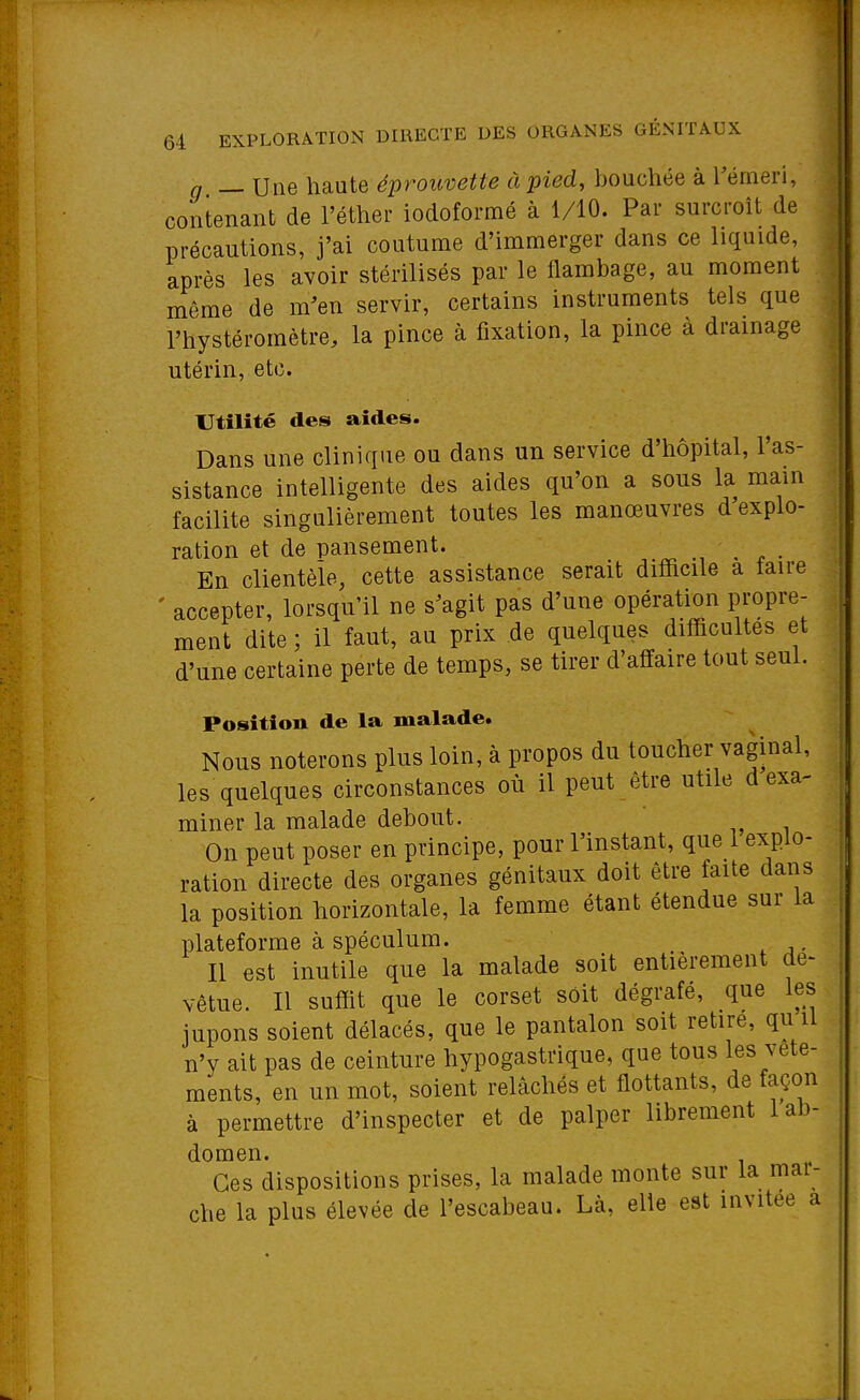 64 EXPLORATION DIRECTE DES ORGANES GÉNITAUX g _ Une haute éprouvette à pied, bouchée à Vémeïi, contenant de l'éther iodoformé à 1/10. Par surcroît de précautions, j'ai coutume d'immerger dans ce liquide, après les avoir stérilisés par le flambage, au moment même de m'en servir, certains instruments tels que l'hystéromètre, la pince à fixation, la pince à drainage utérin, etc. Utilité des aides. Dans une clinique ou dans un service d'hôpital, l'as- sistance intelligente des aides qu'on a sous la main facilite singulièrement toutes les manœuvres d explo- ration et de pansement. • ^ • En clientèle, cette assistance serait difficile a taire ' accepter, lorsqu'il ne s^agit pas d'une opération propre- ment dite ; il faut, au prix de quelques difficultés et d'une certaine perte de temps, se tirer d'affaire tout seul. Position de la malade. Nous noterons plus loin, à propos du toucher vaginal, les quelques circonstances où il peut être utile d exa- miner la malade debout. On peut poser en principe, pour l'instant, que 1 explo- ration directe des organes génitaux doit être faite dans la position horizontale, la femme étant étendue sur la plateforme à spéculum. Il est inutile que la malade soit entièrement dé- vêtue. Il suffit que le corset soit dégrafé, que les jupons soient délacés, que le pantalon soit retire, qu il n'y ait pas de ceinture hypogastrique, que tous les vête- ments, en un mot, soient relâchés et flottants, de façon à permettre d'inspecter et de palper librement 1 ab- domen. Ces dispositions prises, la malade monte sur la mai- che la plus élevée de l'escabeau. Là, elle est invitée a