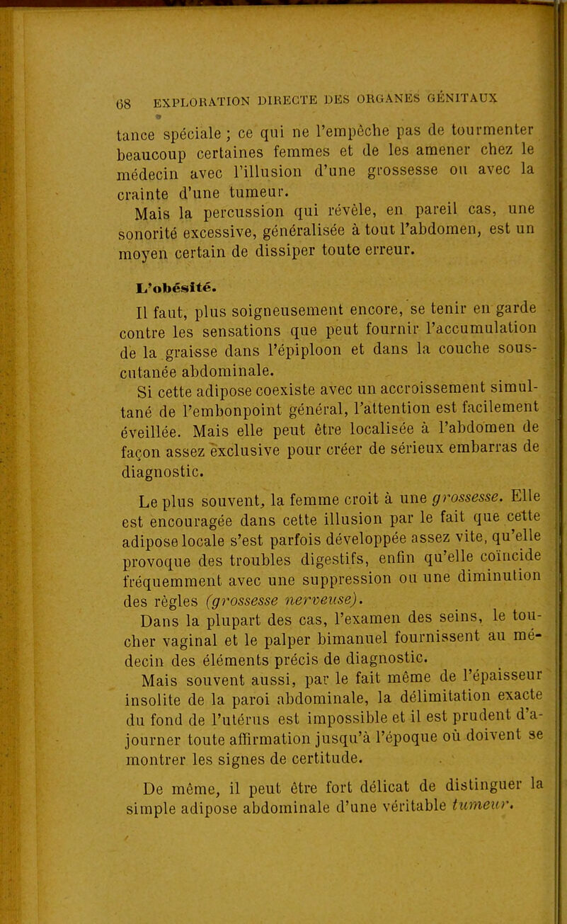 tance spéciale ; ce qui ne l'empêche pas de tourmenter beaucoup certaines femmes et de les amener chez le médecin avec l'illusion d'une grossesse ou avec la crainte d'une tumeur. Mais la percussion qui révèle, en pareil cas, une sonorité excessive, généralisée à tout l'abdomen, est un moyen certain de dissiper toute erreur. L'obésité. Il faut, plus soigneusement encore, se tenir en garde contre les sensations que peut fournir l'accumulation de la graisse dans l'épiploon et dans la couche sous- cutanée abdominale. Si cette adipose coexiste avec un accroissement simul- tané de l'embonpoint général, l'attention est facilement éveillée. Mais elle peut être localisée à l'abdomen de façon assez exclusive pour créer de sérieux embarras de diagnostic. Le plus souvent, la femme croit à une grossesse. Elle est encouragée dans cette illusion par le fait que cette adipose locale s'est parfois développée assez vite, qu'elle provoque des troubles digestifs, enfin qu'elle coïncide fréquemment avec une suppression ou une diminution des règles (grossesse nerveuse). Dans la plupart des cas, l'examen des seins, le tou- cher vaginal et le palper bimanuel fournissent au mé- decin des éléments précis de diagnostic. Mais souvent aussi, par le fait même de l'épaisseur insolite de la paroi abdominale, la délimitation exacte du fond de l'utérus est impossible et il est prudent d'a- journer toute affirmation jusqu'à l'époque où doivent se montrer les signes de certitude. De même, il peut être fort délicat de distinguer la simple adipose abdominale d'une véritable tumeur.