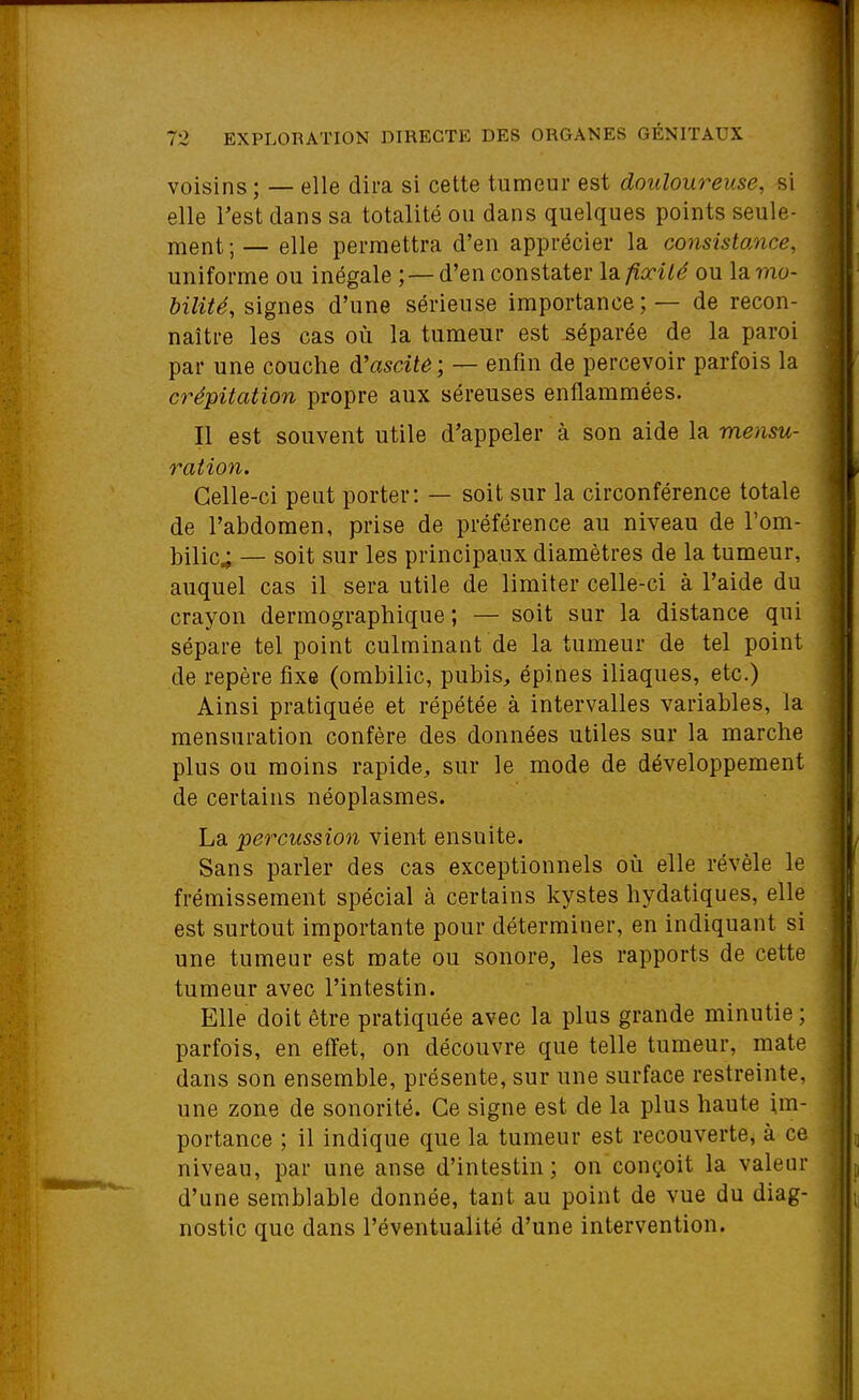 voisins ; — elle dira si cette tumeur est douloureuse, si elle Test dans sa totalité ou dans quelques points seule- ment ; — elle permettra d'en apprécier la consistance, uniforme ou inégale ; — d'en constater \di fixité ou lamo- ôz'Zi^e, signes d'une sérieuse importance; — de recon- naître les cas où la tumeur est séparée de la paroi par une couche diascile ; — enfin de percevoir parfois la crépitation propre aux séreuses enflammées. Il est souvent utile d'appeler à son aide la mensu- ration. Celle-ci peut porter: — soit sur la circonférence totale de l'abdomen, prise de préférence au niveau de l'om- bilic; — soit sur les principaux diamètres de la tumeur, auquel cas il sera utile de limiter celle-ci à l'aide du crayon dermographique ; — soit sur la distance qui sépare tel point culminant de la tumeur de tel point de repère fixe (ombilic, pubis, épines iliaques, etc.) Ainsi pratiquée et répétée à intervalles variables, la mensuration confère des données utiles sur la marche plus ou moins rapide, sur le mode de développement de certains néoplasmes. La percussion vient ensuite. Sans parler des cas exceptionnels où elle révèle le frémissement spécial à certains kystes hydatiques, elle est surtout importante pour déterminer, en indiquant si une tumeur est mate ou sonore, les rapports de cette tumeur avec l'intestin. Elle doit être pratiquée avec la plus grande minutie ; parfois, en effet, on découvre que telle tumeur, mate dans son ensemble, présente, sur une surface restreinte, une zone de sonorité. Ce signe est de la plus haute im- portance ; il indique que la tumeur est recouverte, à ce niveau, par une anse d'intestin; on conçoit la valeur d'une semblable donnée, tant au point de vue du diag- nostic que dans l'éventualité d'une intervention.