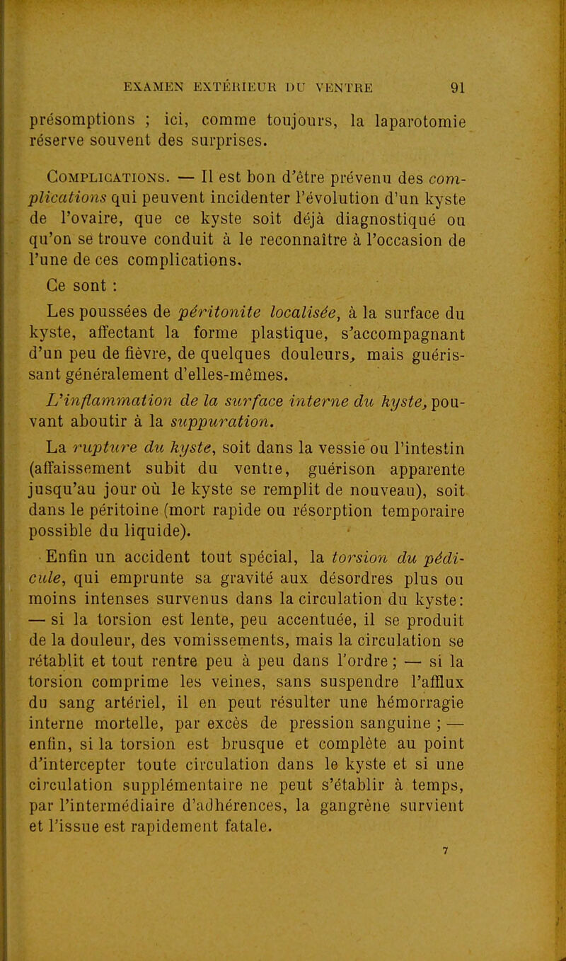 présomptions ; ici, comme toujours, la laparotomie réserve souvent des surprises. Complications. -- Il est bon d'être prévenu des com- plications qui peuvent incidenter l'évolution d'un kyste de l'ovaire, que ce kyste soit déjà diagnostiqué ou qu'on se trouve conduit à le reconnaître à l'occasion de l'une de ces complications. Ce sont : Les poussées de péritonite localisée, à la surface du kyste, affectant la forme plastique, s'accompagnant d'un peu de fièvre, de quelques douleurs, mais guéris- sant généralement d'elles-mêmes. L'inflammation de la surface interne du kyste, ^ovi- vant aboutir à la suppuration. La 7'upture du kyste, soit dans la vessie ou l'intestin (affaissement subit du ventre, guérison apparente jusqu'au jour où le kyste se remplit de nouveau), soit dans le péritoine (mort rapide ou résorption temporaire possible du liquide). • Enfin un accident tout spécial, la torsio7i du pédi- cule, qui emprunte sa gravité aux désordres plus ou moins intenses survenus dans la circulation du kyste: — si la torsion est lente, peu accentuée, il se produit de la douleur, des vomissements, mais la circulation se rétablit et tout rentre peu à peu dans l'ordre ; — si la torsion comprime les veines, sans suspendre l'afflux du sang artériel, il en peut résulter une hémorragie interne mortelle, par excès de pression sanguine ; — enfin, si la torsion est brusque et complète au point d'intercepter toute circulation dans le kyste et si une circulation supplémentaire ne peut s'établir à temps, par l'intermédiaire d'adhérences, la gangrène survient et l'issue est rapidement fatale.