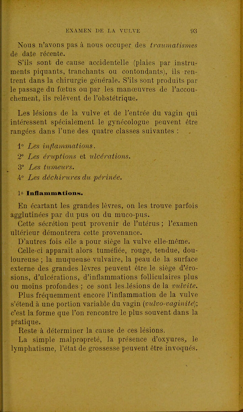 Nous n'avons pas à nous occuper des iraumatisnies de date récente. S'ils sont de cause accidentelle (plaies par instru- ments piquants, tranchants ou contondants), ils ren- trent dans la chirurgie générale. S'ils sont produits par le passage du fœtus ou par les manœuvres de l'accou- chement, ils relèvent de l'obstétrique. Les lésions de la vulve et de l'entrée du vagin qui intéressent spécialement le gynécologue peuvent être rangées dans l'une des quatre classes suivantes : 1° Les inflammations. 2 Les éruptions et ulcérations. 3° Les tumeurs. A° Les déchirures du périnée. lû InflammR.tions. En écartant les grandes lèvres, on les trouve parfois agglutinées par du pus ou du muco-pus. Cette sécrétion peut provenir de l'utérus ; l'examen ultérieur démontrera cette provenance. D'autres fois elle a pour siège la vulve elle-même. Celle-ci apparaît alors tuméjfiée, rouge, tendue, dou- loureuse ; la muqueuse vulvaire, la peau de la surface externe des grandes lèvres peuvent être le siège d'éro- sions, d'ulcérations, d'inflammations folliculaires plus ou moins profondes : ce sont les lésions de la vulvite. Plus fréquemment encore l'inflammation de la vulve s'étend à une portion variable du vagin {vuîvo-vaginiie); c'est la forme que l'on rencontre le plus souvent dans la pratique. Reste à déterminer la cause de ces lésions. La simple malpropreté, la présence d'oxyures, le lymphatisme, l'état de grossesse peuvent être invoqués.