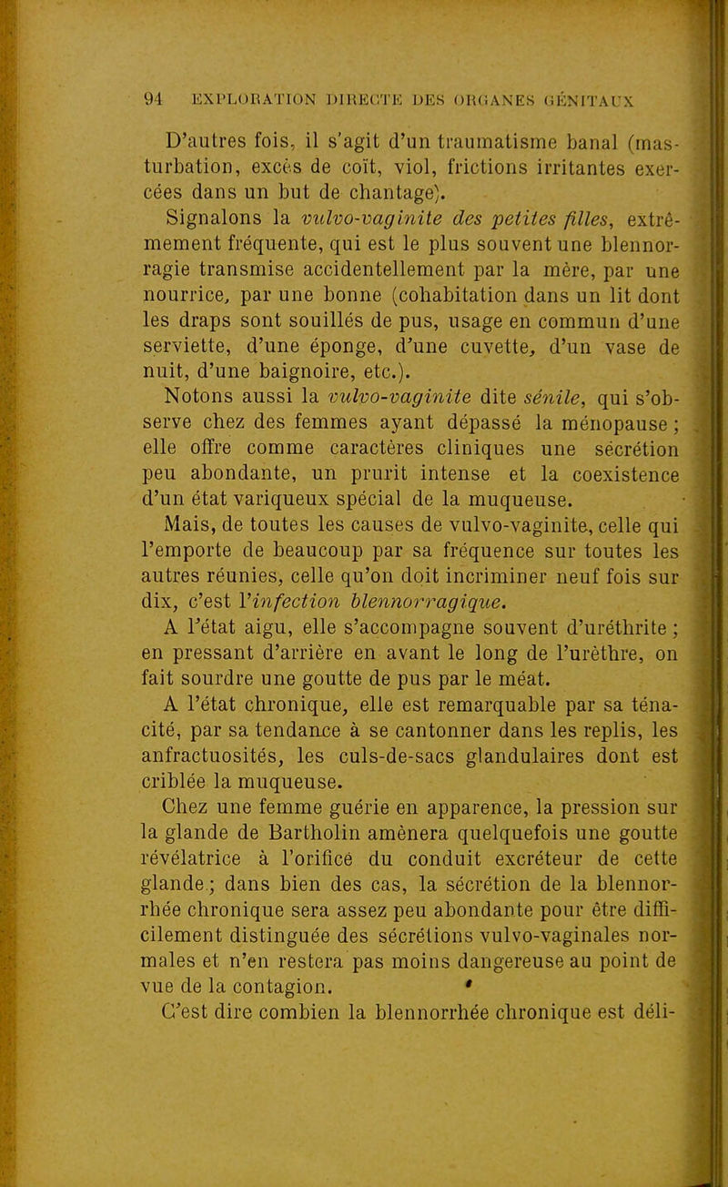 D'autres fois, il s'agit d'un traumatisme banal (mas- turbation, excès de coït, viol, frictions irritantes exer- cées dans un but de chantage). Signalons la vulvo-vaginite des petites filles, extrê- mement fréquente, qui est le plus souvent une blennor- ragie transmise accidentellement par la mère, par une nourrice, par une bonne (cohabitation dans un lit dont les draps sont souillés de pus, usage en commun d'une serviette, d'une éponge, d'une cuvette, d'un vase de nuit, d'une baignoire, etc.). Notons aussi la vulvo-vaginite dite sénile, qui s'ob- ^ serve chez des femmes ayant dépassé la ménopause ; elle offre comme caractères cliniques une sécrétion peu abondante, un prurit intense et la coexistence d'un état variqueux spécial de la muqueuse. Mais, de toutes les causes de vulvo-vaginite, celle qui l'emporte de beaucoup par sa fréquence sur toutes les autres réunies, celle qu'on doit incriminer neuf fois sur ^ dix, c'est Vinfection blennorragique. | A Tétat aigu, elle s'accompagne souvent d'uréthrite ; f en pressant d'arrière en avant le long de l'urèthre, on fait sourdre une goutte de pus par le méat. A l'état chronique, elle est remarquable par sa téna- . cité, par sa tendance à se cantonner dans les replis, les anfractuosités, les culs-de-sacs glandulaires dont est ' criblée la muqueuse. , Chez une femme guérie en apparence, la pression sur la glande de Bartholin amènera quelquefois une goutte . révélatrice à l'orificé du conduit excréteur de cette glande.; dans bien des cas, la sécrétion de la blennor- - rhée chronique sera assez peu abondante pour être diffi- | cilement distinguée des sécrétions vulvo-vaginales nor- • maies et n'en restera pas moins dangereuse au point de vue de la contagion. * C'est dire combien la blennorrhée chronique est déli-