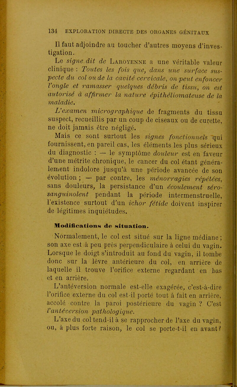 Il faut adjoindre au toucher d'autres moyens d'inves- tigation. Le signe, dit de Laroyenne a une véritable valeur clinique : Toutes les fois que, dans une surface sus- pecte du col ou de la cavité cervicale, on peut enfoncer l'ongle et ramasser quelques débris de tissu, on est autorisé à affirmer la nature épithéliomateuse de la maladie. L'examen micrographique de fragments du tissu suspect, recueillis par un coup de ciseaux ou de curette, ne doit jamais être négligé. Mais ce sont surtout les signes fonctio7inels qui fournissent, en pareil cas, les éléments les plus sérieux du diagnostic : — le symptôme douleur est en faveur d'une métrite chronique, le cancer du col étant généra- lement indolore jusqu'à une période avancée de son évolution ; — par contre, les ménorragies répétées, sans douleurs, la persistance d'un écoulement sé7^o- sanguinolent pendant la période intermenstruelle, l'existence surtout d'un ichor fétide doivent inspirer de légitimes inquiétudes. Modifications de situation. Normalement, le col est situé sur la ligne médiane ; son axe est à peu près perpendiculaire à celui du vagin. Lorsque le doigt s'introduit au fond du vagin, il tombe donc sur la lèvre antérieure du col, en arrière de laquelle il trouve l'orifice externe regardant en bas et en arrière. L'antéversion normale est-elle exagérée, c'est-à-dire l'orifice externe du col est-il porté tout à fait en arrière, accolé contre la paroi postérieure du vagin ? C'est Vantéversion pathologique. L'axe du col tend-il à se rapprocher de l'axe du vagin, ou, à plus forte raison, le col se porte-t-il en avant?