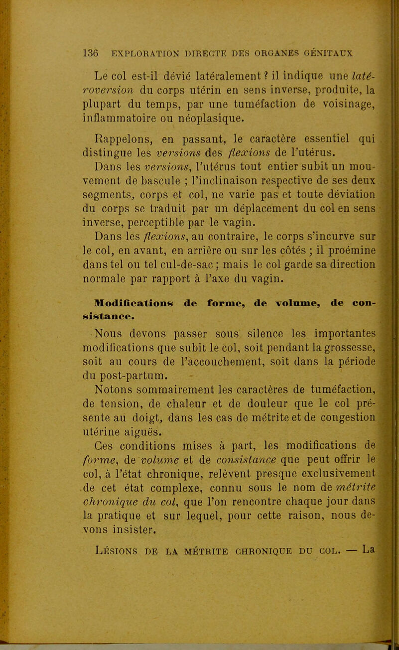 Le col est-il dévié latéralement ? il indique une laté- roversion du corps utérin en sens inverse, produite, la plupart du temps, par une tuméfaction de voisinage, inflammatoire ou néoplasique. Rappelons, en passant, le caractère essentiel qui . distingue les versions des flexions de l'utérus. Dans les versions, Tutérus tout entier subit un mou- vement de bascule ; l'inclinaison respective de ses deux segments, corps et col, ne varie pas et toute déviation du corps se traduit par un déplacement du col en sens inverse, perceptible par le vagin. Dans les flexions, au contraire, le corps s'incurve sur le col, en avant, en arrière ou sur les côtés ; il proéraine dans tel ou tel cul-de-sac ; mais le col garde sa direction normale par rapport à l'axe du vagin. Modifications de forme, de volume, de con- sistance. •Nous devons passer sous silence les importantes modifications que subit le col, soit pendant la grossesse, soit au cours de l'accouchement, soit dans la période du post-partum. Notons sommairement les caractères de tuméfaction, de tension, de chaleur et de douleur que le col pré- sente au doigt, dans les cas de métrite et de congestion utérine aiguës. Ces conditions mises à part, les modifications de forme, de volume et de consistance que peut offrir le col, à l'état chronique, relèvent presque exclusivement de cet état complexe, connu sous le nom métrite chronique du col, que l'on rencontre chaque jour dans la pratique et sur lequel, pour cette raison, nous de- vons insister. Lésions de la métrite chronique du col. — La