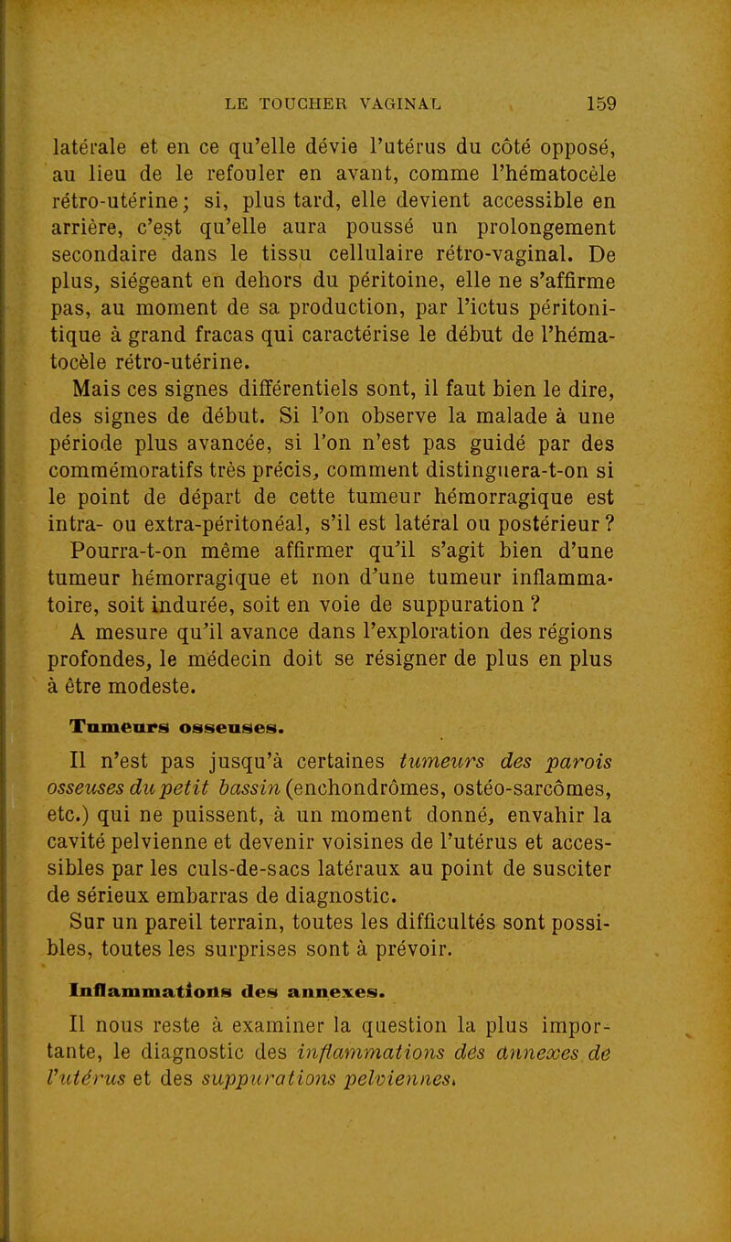 latérale et en ce qu'elle dévie l'utérus du côté opposé, au lieu de le refouler en avant, comme Fhématocèle rétro-utérine; si, plus tard, elle devient accessible en arrière, c'est qu'elle aura poussé un prolongement secondaire dans le tissu cellulaire rétro-vaginal. De plus, siégeant en dehors du péritoine, elle ne s'affirme pas, au moment de sa production, par l'ictus péritoni- tique à grand fracas qui caractérise le début de l'héma- tocèle rétro-utérine. Mais ces signes différentiels sont, il faut bien le dire, des signes de début. Si l'on observe la malade à une période plus avancée, si l'on n'est pas guidé par des comraémoratifs très précis, comment distinguera-t-on si le point de départ de cette tumeur hémorragique est intra- ou extra-péritonéal, s'il est latéral ou postérieur ? Pourra-t-on même affirmer qu'il s'agit bien d'une tumeur hémorragique et non d'une tumeur inflamma- toire, soit indurée, soit en voie de suppuration ? A mesure qu'il avance dans l'exploration des régions profondes, le médecin doit se résigner de plus en plus à être modeste. Tumeurs osseuses. Il n'est pas jusqu'à certaines tumeurs des parois osseuses du petit ôa5sm(enchondrômes, ostéo-sarcômes, etc.) qui ne puissent, à un moment donné, envahir la cavité pelvienne et devenir voisines de l'utérus et acces- sibles par les culs-de-sacs latéraux au point de susciter de sérieux embarras de diagnostic. Sur un pareil terrain, toutes les difficultés sont possi- bles, toutes les surprises sont à prévoir. Inflammatioils des annexes. Il nous reste à examiner la question la plus impor- tante, le diagnostic des inflammations dés annexes de l'utérus et des suppurations pelviennes,