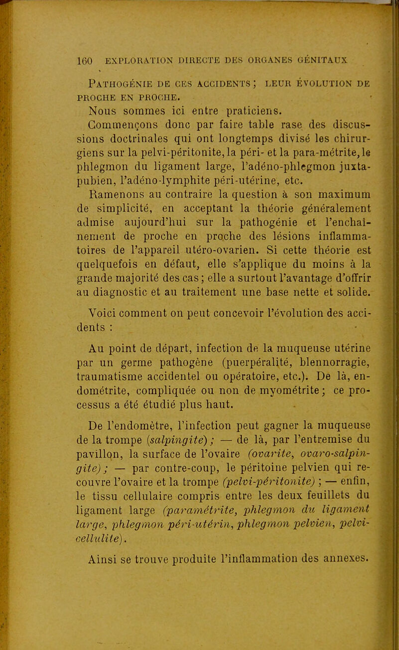 Pathogénie de ces accidents; leur évolution de PROCHE en proche. Nous sommes ici entre praticiens. Commençons donc par faire table rase des discus- sions doctrinales qui ont longtemps divisé les chirur- giens sur la pelvi-péritonite,la péri- et la para-raétrite,le phlegmon du ligament large, l'adéno-phlegmon juxta- pubien, l'adéno-lymphite péri-utérine, etc. Ramenons au contraire la question à son maximum de simplicité, en acceptant la théorie généralement admise aujourd'hui sur la pathogénie et l'enchaî- nement de proche en proche des lésions inflamma- toires de l'appareil utéro-ovarien. Si cette théorie est quelquefois en défaut, elle s^applique du moins à la grande majorité des cas ; elle a surtout l'avantage d'offrir au diagnostic et au traitement une base nette et solide. Voici comment on peut concevoir l'évolution des acci- dents : Au point de départ, infection de la muqueuse utérine par un germe pathogène (puerpéralité, blennorragie, traumatisme accidentel ou opératoire, etc.). De là, en- dométrite, compliquée ou non de myométrite ; ce pro- cessus a été étudié plus haut. De l'endomètre, l'infection peut gagner la muqueuse de la trompe {salpingite) ; — de là, par l'entremise du pavillon, la surface de l'ovaire (ovarite, ovaro-salpin- gite) ; — par contre-coup, le péritoine pelvien qui re- couvre l'ovaire et la trompe (pelvi-péritonite) ; — enfin, le tissu cellulaire compris entre les deux feuillets du ligament large (paramétrite, phlegmon du ligament large, phlegmon péri-utérin, phlegmon pelvien, pelvi- cellulite). Ainsi se trouve produite l'inflammation des annexes.