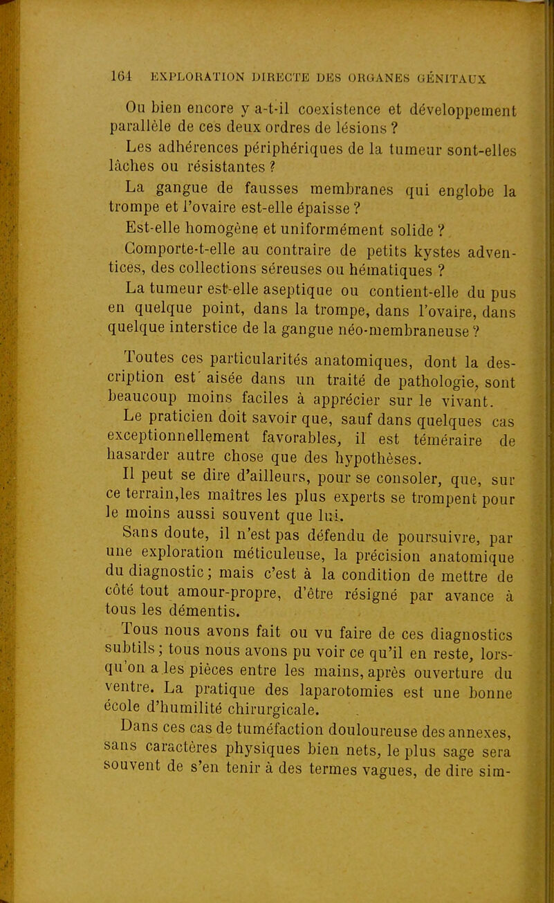 Ou bien encore y a-t-il coexistence et développement parallèle de ces deux ordres de lésions ? Les adhérences périphériques de la tumeur sont-elles lâches ou résistantes ? La gangue de fausses membranes qui englobe la trompe et l'ovaire est-elle épaisse ? Est-elle homogène et uniformément solide ? Gomporte-t-elle au contraire de petits kystes adven- tices, des collections séreuses ou hématiques ? La tumeur est-elle aseptique ou contient-elle du pus en quelque point, dans la trompe, dans l'ovaire, dans quelque interstice de la gangue néo-membraneuse? Toutes ces particularités anatomiques, dont la des- cription est' aisée dans un traité de pathologie, sont beaucoup moins faciles à apprécier sur le vivant. Le praticien doit savoir que, sauf dans quelques cas exceptionnellement favorables, il est téméraire de hasarder autre chose que des hypothèses. Il peut se dire d'ailleurs, pour se consoler, que, sur ce terrain,les maîtres les plus experts se trompent pour le moins aussi souvent que lui. Sans doute, il n'est pas défendu de poursuivre, par une exploration méticuleuse, la précision anatomique du diagnostic ; mais c'est à la condition de mettre de côté tout amour-propre, d'être résigné par avance à tous les démentis. Tous nous avons fait ou vu faire de ces diagnostics subtils; tous nous avons pu voir ce qu'il en reste, lors- qu'on aies pièces entre les mains, après ouverture du ventre. La pratique des laparotomies est une bonne école d'humilité chirurgicale. Dans ces cas de tuméfaction douloureuse des annexes, sans caractères physiques bien nets, le plus sage sera souvent de s'en tenir à des termes vagues, de dire sim-