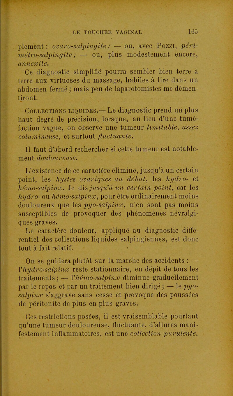 plement : omro-salpingite; — ou, avec Pozzi, péri- métro-salpingite; — ou, plus modestement encore, annexite. Ce diagnostic simplifié pourra sembler bien terre à terre aux virtuoses du massage, habiles à lire dans un abdomen fermé ; mais peu de laparotomistes me démen- tiront. Collections liquides.— Le diagnostic prend un plus haut degré de précision, lorsque, au lieu d'une tumé- faction vague, on observe une tumeur limitable, assez volumineuse, et surtout fluctuante. Il faut d'abord rechercher si cette tumeur est notable- ment douloicreuse. L'existence de ce caractère élimine, jusqu'à un certain point, les kystes ovariqùes au début, les hydro- et hémo-salpinx. Je dis jusqu^i un certain point, car les hydro- ou hémo-salpinx, pour être ordinairement moins douloureux que les pyo-salpinx, n'en sont pas moins susceptibles de provoquer des phénomènes névralgi- ques graves. Le caractère douleur, appliqué au diagnostic diffé- rentiel des collections liquides salpingiennes, est donc tout à fait relatif. On se guidera plutôt sur la marche des accidents : — Vhydro-salpinx reste stationnaire, en dépit de tous les traitements ; — Vhémo-salpinx diminue graduellement par le repos et par un traitement bien dirigé ; — le pyo- salpinx s'aggrave sans cesse et provoque des poussées de péritonite de plus en plus graves. Ces restrictions posées, il est vraisemblable pourtant qu'une tumeur douloureuse, fluctuante, d'allures mani- festement inflammatoires, est une collection purulente.