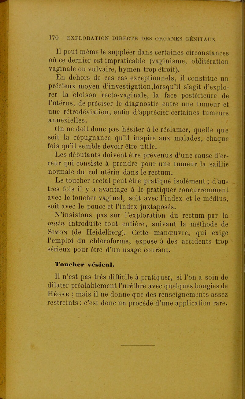 Il peut même le suppléer dans certaines circonstances OÙ ce dernier est impraticable (vaginisme, oblitération vaginale ou vulvaire, hymen trop étroit). En dehors de ces cas exceptionnels, il constitue un précieux moyen d'investigation,lorsqu'il s'agit d'explo- rer la cloison recto-vaginale, la face postérieure de Tutérus, de préciser le diagnostic entre une tumeur et une rétrodéviation, enfin d'apprécier certaines tumeurs annexielles. On ne doit donc pas hésiter à le réclamer, quelle que soit la répugnance qu'il inspire aux malades, chaque fois qu'il semble devoir être utile. Les débutants doivent être prévenus d'une cause d'er- reur qui consiste à prendre pour une tumeur la saillie normale du col utérin dans le rectum. Le toucher rectal peut être pratiqué isolément ; d'au- tres fois il y a avantage à le pratiquer concurremment avec le toucher vaginal, soit avec l'index et le médius, soit avec le pouce et l'index juxtaposés. N'insistons pas sur l'exploration du rectum par la main introduite tout entière, suivant la méthode de Simon (de Heidelberg). Cette manœuvre, qui exige l'emploi du chloroforme, expose à des accidents trop sérieux pour être d'un usage courant. Toucher vésical. Il n'est pas très difficile à pratiquer, si l'on a soin de dilater préalablement l'urèthre avec quelques bougies de Hégar ; mais il ne donne que des renseignements assez restreints ; c'est donc un procédé d^une application rare.