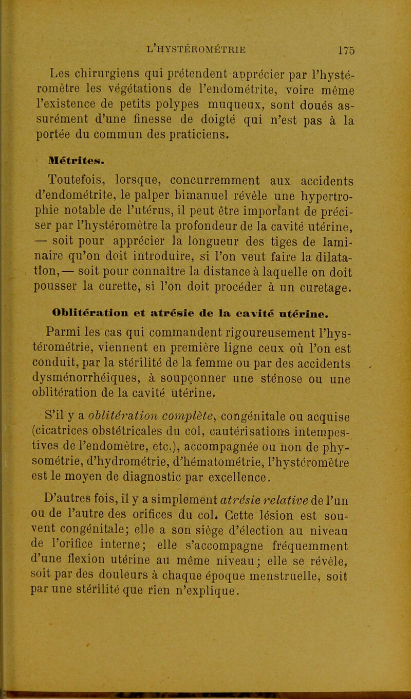 Les chirurgiens qui prétendent apprécier par l'hysté- romètre les végétations de l'endométrite, voire même l'existence de petits polypes muqueux, sont doués as- surément d'une finesse de doigté qui n'est pas à la portée du commun des praticiens. lUétrites. Toutefois, lorsque, concurremment aux accidents d'endométrite, le palper bimanuel révèle une hypertro- phie notable de l'utérus, il peut être important de préci- ser par l'hystéromètre la profondeur de la cavité utérine, — soit pour apprécier la longueur des tiges de lami- naire qu'on doit introduire, si l'on veut faire la dilata- tion,— soit pour connaître la distance à laquelle on doit pousser la curette, si l'on doit procéder à un curetage. Oblitération et atrésie de la cavité utérine. Parmi les cas qui commandent rigoureusement l'hys- térométrie, viennent en première ligne ceux où l'on est conduit, par la stérilité de la femme ou par des accidents dysménorrhéiques, à soupçonner une sténose ou une oblitération de la cavité Utérine. S'il y a oblitératiooi com,plète^ congénitale ou acquise (cicatrices obstétricales du col, cautérisations intempes- tives de l'endomètre, etc.), accompagnée ou non de phy- sométrie, d'hydrométrie, d'hématométrie, l'hystéromètre est le moyen de diagnostic par excellence. D'autres fois, il y a simplement atrésie relative de l'un ou de l'autre des orifices du coL Cette lésion est sou- vent congénitale; elle a son siège d'élection au niveau de l'orifice interne; elle s'accompagne fréquemment d'une flexion utérine au même niveau; elle se révèle, soit par des douleurs à chaque époque menstruelle, soit par une stérilité que ïien n^explique.