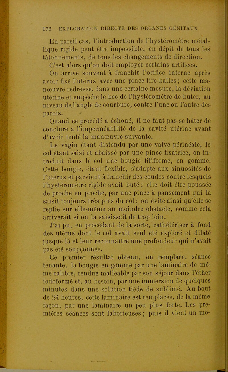 En pareil cas, l'introduction de l'hystéromètre métal- lique rigide peut être impossible, en dépit de tous les tâtonnements, de tous les changements de direction. C'est alors qu'on doit employer certains artifices. On arrive souvent à franchir l'orifice interne après avoir fixé l'utérus avec une pince tire-balles; cette ma- nœuvre redresse, dans une certaine mesure, la déviation utérine et empêche le bec de l'hystéromètre de buter, au niveau de.Tangle de courbure^ contre l'une ou l'autre des parois. Quand ce procédé a échoué, il ne faut pas se hâter de conclure à l'imperméabilité de la cavité utérine avant d'avoir tenté la manœuvre suivante. Le vagin étant distendu par une valve périnéale, le col étant saisi et abaissé par une pince fixatrice, on in- troduit dans le col une bougie filiforme, en gomme. Cette bougie, étant flexible, s'adapte aux sinuosités de l'utérus et parvient à franchir des coudes contre lesquels l'hystéromètre rigide avait buté ; elle doit être poussée de proche en proche, par une pince à pansement qui la saisit toujours très près du col; on évite ainsi qu'elle se replie sur elle-même au moindre obstacle, comme cela arriverait si on la saisissait de trop loin. J'ai pu, en procédant de la sorte, cathétériser à fond des utérus dont le col avait seul été exploré et dilaté jusque là et leur reconnaître une profondeur qui n'avait pas été soupçonnée. Ce premier résultat obtenu, on remplace, séance tenante, la bougie en gomme par une laminaire de mê- me calibre, rendue malléable par son séjour dans l'éther iodoformé et, au besoin, par une immersion de quelques minutes dans une solution tiède de sublimé. Au bout de 24 heures, cette laminaire est remplacée, de la même façon, par une laminaire un peu plus forte. Les pre- mières séances sont laborieuses ; puis il vient un rao-