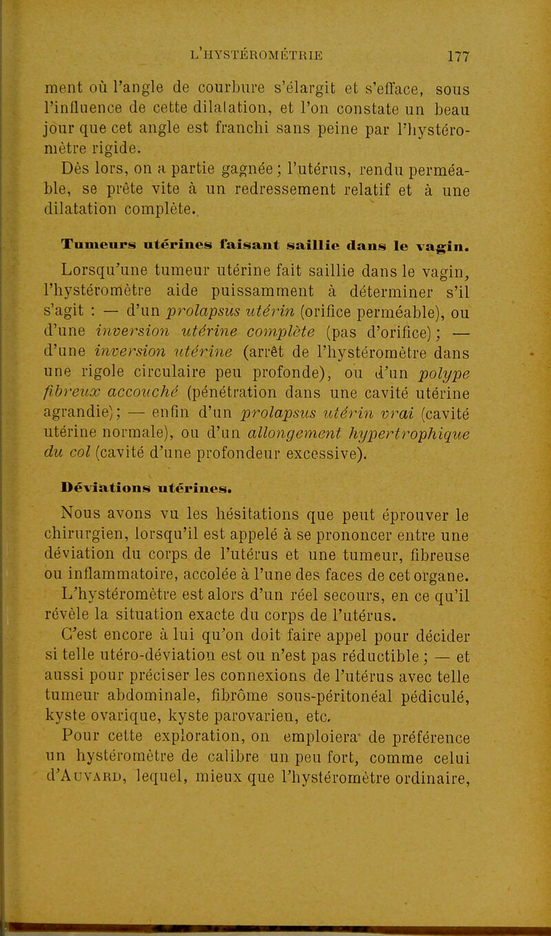 ment où l'angle de courbure s'élargit et s'efface, sous l'influence de cette dilalation, et l'on constate un beau jour que cet angle est franchi sans peine par riiystéro- mètre rigide. Dès lors, on a partie gagnée ; l'utérus, rendu perméa- ble, se prête vite à un redressement relatif et à une dilatation complète.. Tumeurs utérines faisant saillie clans le vagin. Lorsqu'une tumeur utérine fait saillie dans le vagin, riiystéromètre aide puissamment à déterminer s'il s'agit : — d'un ^prolapsus utérin (orifice perméable), ou d'une inversion utérine complète (pas d'orifice) ; — d'une inversion utérine (arrêt de l'hystéromètre dans une rigole circulaire peu profonde), ou d'un polype fibreux accouché (pénétration dans une cavité utérine agrandie); — enfin d'un prolapsus utérin vrai (cavité utérine normale), ou d'un allongement hypertrophique du col (cavité d'une profondeur excessive). Déviations utérines. Nous avons vu les hésitations que peut éprouver le chirurgien, lorsqu'il est appelé à se prononcer entre une déviation du corps de l'utérus et une tumeur, fibreuse ou inflammatoire, accolée à l'une des faces de cet organe. L'hystéromètre est alors d'un réel secours, en ce qu'il révèle la situation exacte du corps de l'utéras. C'est encore à lui qu'on doit faire appel pour décider si telle utéro-déviation est ou n'est pas réductible ; — et aussi pour préciser les connexions de l'utérus avec telle tumeur abdominale, fibrome sous-péritonéal pédiculé, kyste ovarique, kyste parovarien, etc. Pour celte exploration, on emploiera- de préférence un hystéromètre de calibre un peu fort, comme celui d'AuvARD, lequel, mieux que l'hystéromètre ordinaire,