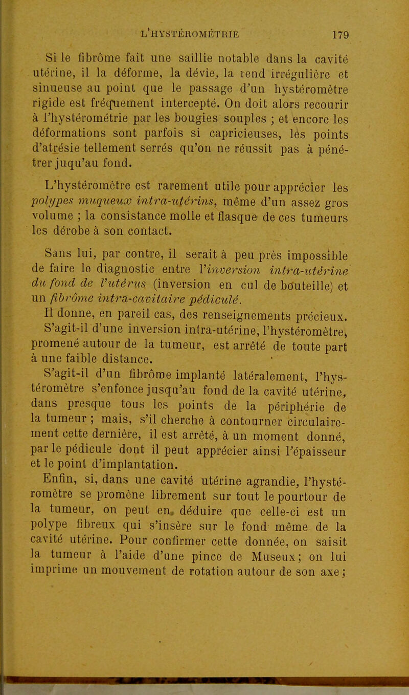 Si le fibrome fait une saillie notable dans la cavité utérine, il la déforme, la dévie^ la rend irrégulière et sinueuse au point que le passage d'un hystéromètre rigide est fréqnement intercepté. On doit alors recourir à l'hystérométrie par les bougies souples ; et encore les déformations sont parfois si capricieuses, les points d'atrésie tellement serrés qu'on ne réussit pas à péné- trer juqu'au fond. L'hystéromètre est rarement utile pour apprécier les polypes muqueux intra-utérins, même d'un assez gros volume ; la consistance molle et flasque de ces tumeurs les dérobe à son contact. Sans lui, par contre, il serait à peu près impossible de faire le diagnostic entre Vinversion intra-utérine du fond de Vutêrus (inversion en cul de bduteille) et un fibrome ititra-cavitaire pédiculé. Il donne, en pareil cas, des renseignements précieux. S'agit-il d'une inversion inlra-utérine, l'hystéromètre, promené autour de la tumeur, est arrêté de toute part à une faible distance. S'agit-il d'un fibrome implanté latéralement, l'hys- téromètre s'enfonce jusqu'au fond de la cavité utérine, dans presque tous les points de la périphérie de la tumeur ; mais, s'il cherche à contourner circulaire- ment cette dernière, il est arrêté, à un moment donné, par le pédicule dont il peut apprécier ainsi l'épaisseur et le point d'implantation. Enfin, si, dans une cavité utérine agrandie, l'hysté- romètre se promène librement sur tout le pourtour de la tumeur, on peut en. déduire que celle-ci est un polype fibreux qui s'insère sur le fond même de la cavité utérine. Pour confirmer cette donnée, on saisit la tumeur à l'aide d'une pince de Museux; on lui imprime un mouvement de rotation autour de son axe ;