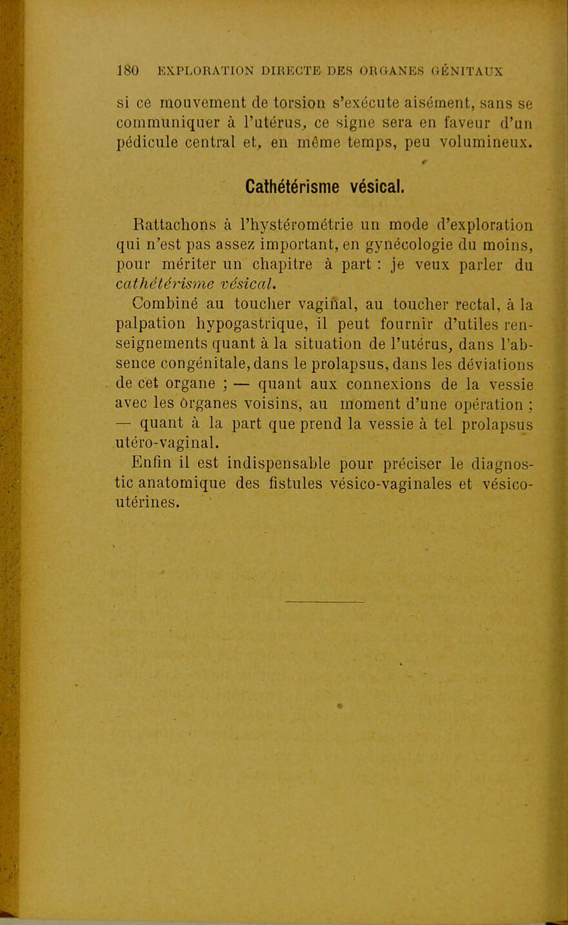 si c6 mouvement de torsion s'exécute aisément, sans se communiquer à l'utérus^ ce signe sera en faveur d'un pédicule central et^ en même temps, peu volumineux. r Cathétérisme vésical. Rattachons à l'hystérométrie un mode d'exploration qui n'est pas assez important, en gynécologie du moins, pour mériter un chapitre à part : je veux parler du cathétérisme vésical. Combiné au toucher vaginal, au toucher rectal, à la palpation hypogastrique, il peut fournir d'utiles ren- seignements quant à la situation de l'utérus, dans l'ab- sence congénitale,dans le prolapsus, dans les déviations de cet organe ; — quant aux connexions de la vessie avec les organes voisins, au moment d'une opération ; — quant à la part que prend la vessie à tel prolapsus utéro-vaginal. Enfin il est indispensable pour préciser le diagnos- tic anatoraique des fistules vésico-vaginales et vésico- utérines.