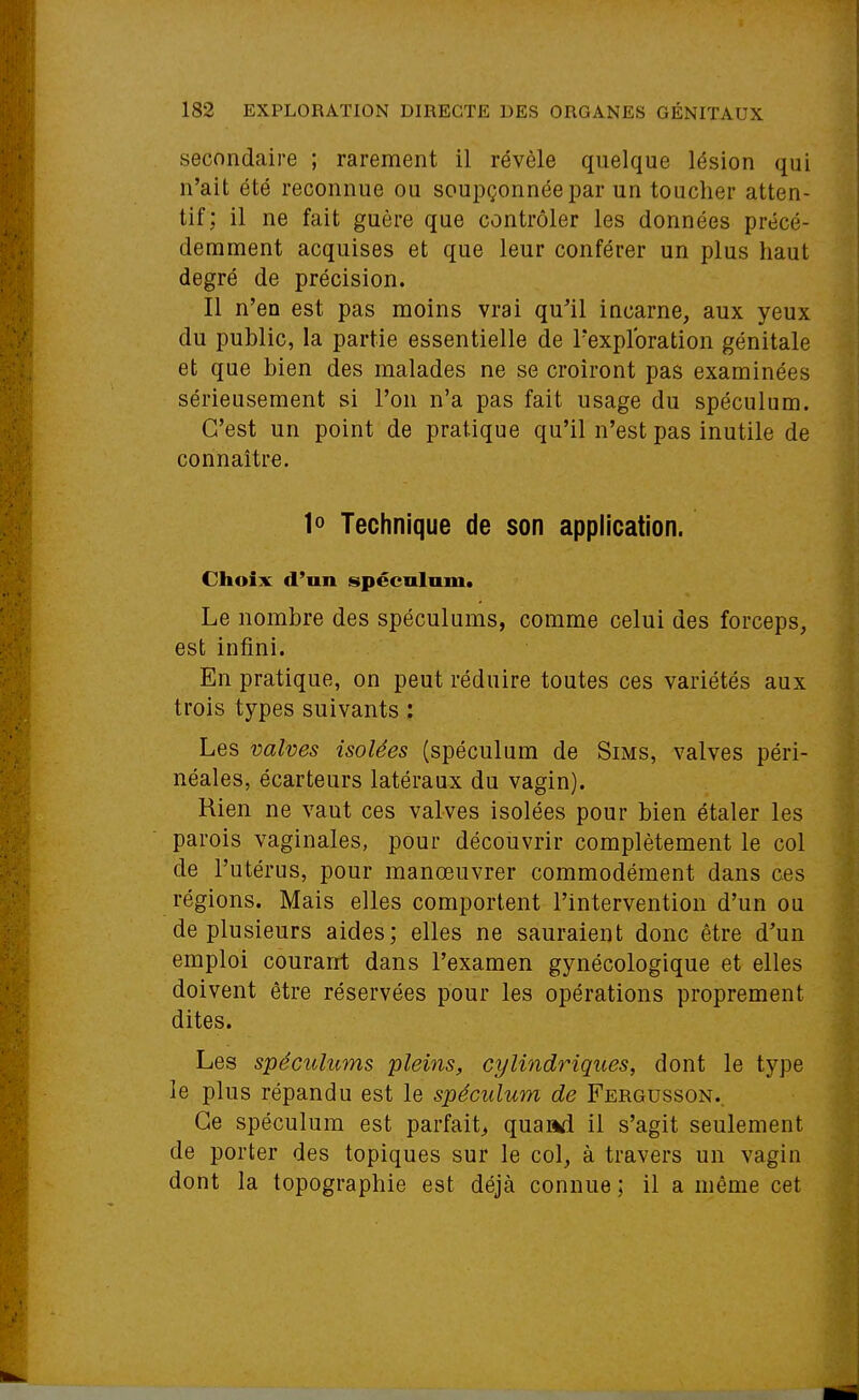 secondaire ; rarement il révèle quelque lésion qui n'ait été reconnue ou soupçonnée par un toucher atten- tif; il ne fait guère que contrôler les données précé- demment acquises et que leur conférer un plus haut degré de précision. Il n'en est pas moins vrai qu'il incarne, aux yeux du public, la partie essentielle de l'exploration génitale et que bien des malades ne se croiront pas examinées sérieusement si l'on n'a pas fait usage du spéculum. C'est un point de pratique qu'il n'est pas inutile de connaître. 1o Technique de son application. Choix d'un spéculum. Le nombre des spéculums, comme celui des forceps, est infini. En pratique, on peut réduire toutes ces variétés aux trois types suivants : Les valves isolées (spéculum de Sims, valves péri- néales, écarteurs latéraux du vagin). Rien ne vaut ces valves isolées pour bien étaler les parois vaginales, pour découvrir complètement le col de l'utérus, pour manœuvrer commodément dans ces régions. Mais elles comportent l'intervention d'un ou de plusieurs aides; elles ne sauraient donc être d'un emploi courant dans l'examen gynécologique et elles doivent être réservées pour les opérations proprement dites. Les spéculums pleins, cylindriques, dont le type le plus répandu est le spéculum de Fergusson.. Ce spéculum est parfait^ quand il s'agit seulement de porter des topiques sur le col, à travers un vagin dont la topographie est déjà connue ; il a même cet