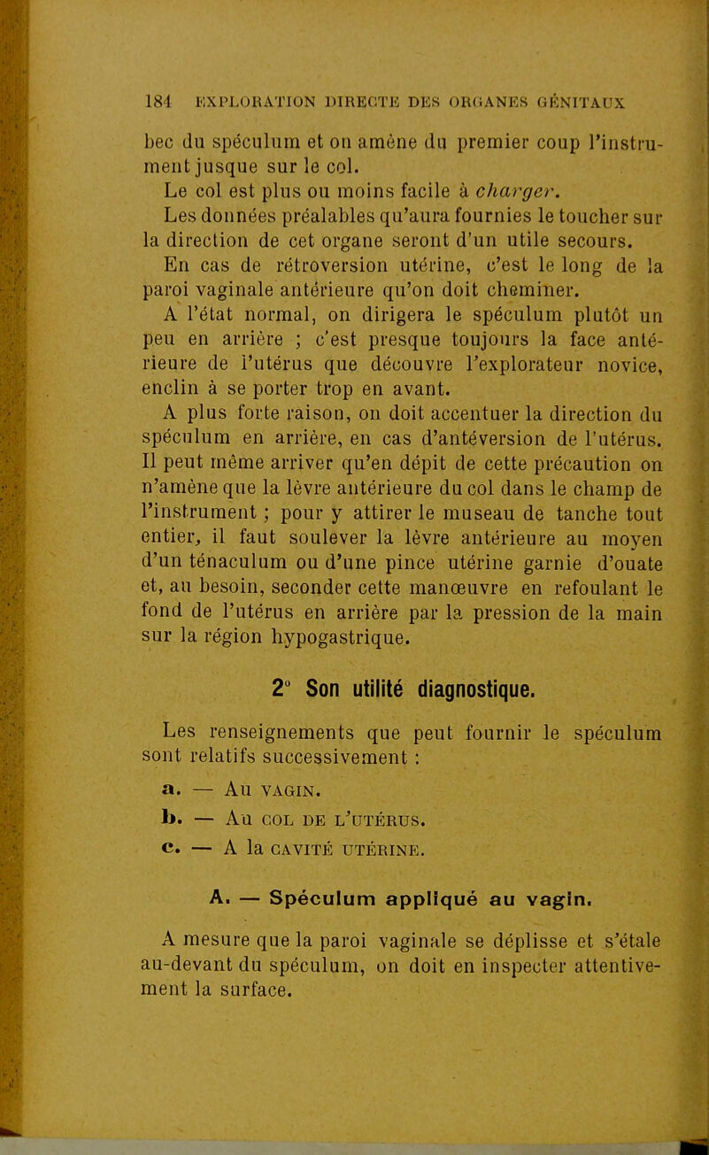 bec du spéculum et on amène du premier coup l'instru- ment jusque sur le col. Le col est plus ou moins facile à charger. Les données préalables qu'aura fournies le toucher sur la direction de cet organe seront d'un utile secours. En cas de rétroversion utérine, c'est le long de la paroi vaginale antérieure qu'on doit cheminer. A l'état normal, on dirigera le spéculum plutôt un peu en arrière ; c'est presque toujours la face anté- rieure de l'utérus que découvre Texplorateur novice, enclin à se porter trop en avant. A plus forte raison, on doit accentuer la direction du spéculum en arrière, en cas d'antéversion de l'utérus. Il peut même arriver qu'en dépit de cette précaution on n'amène que la lèvre antérieure du col dans le champ de l'instrument ; pour y attirer le museau de tanche tout entier, il faut soulever la lèvre antérieure au moj'^en d'un ténaculum ou d'une pince utérine garnie d'ouate et, au besoin, seconder cette manœuvre en refoulant le fond de l'utérus en arrière par la pression de la main sur la région hypogastrique. 2 Son utilité diagnostique. Les renseignements que peut fournir le spéculum sont relatifs successivement : a. — Au VAGIN. b. — Au COL DE L^'UTÉRUS. C. — A la CAVITÉ UTÉRINE. A. — Spéculum appliqué au vagin. A mesure que la paroi vaginale se déplisse et s'étale au-devant du spéculum, on doit en inspecter attentive- ment la surface.