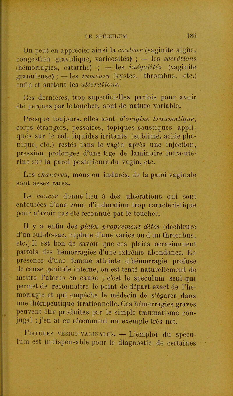 On peut en apprécier ainsi la couleur (vaginite aiglië, congestion gravidique, varicosités) ; — les sécrétions (hémorragies, catarrhe) ; — les inégalités (vaginite granuleuse) ; — les tumeurs (kystes, thrombus, etc.) enfin et surtout les ulcérations. Ces dernières, trop superficielles parfois pour avoir été perçues par le toucher, sont de nature variable. Presque toujours, elles sont d'origine traumatique, corps étrangers, pessaires, topiques caustiques appli- qués sur le col, liquides irritants (sublimé, acide phé- nique, etc.) restés dans le vagin après une injection, pression prolongée d'une tige de laminaire intra-uté- rine sur la paroi postérieure du vagin, etc. Les chancres, mous ou indurés, de la paroi vaginale sont assez rares. Le cancer donne lieu à des ulcérations qui sont entourées d'une zone d'induration trop caractéristique pour n'avoir pas été reconnue par le toucher. Il y a enfin des plaies proprement dites (déchirure d'un cul-de-sac, rupture d'une varice ou d'un thrombus, etc.) Il est bon de savoir que ces plaies occasionnent parfois des hémorragies d'une extrême abondance. En présence d'une femme atteinte d'hémorragie profuse de cause génitale interne, on est tenté naturellement de mettre l'utérus en cause ; c'est le spéculum seul qui permet de reconnaître le point de départ exact de l'hé- morragie et qui empêche le médecin de s'égarer dans une thérapeutique irrationnelle. Ces hémorragies graves peuvent être produites par le simple traumatisme con- jugal J'en ai eu récemment un exemple très net. Fistules vésico-vaginales. — L'emploi du spécu- lum est indispensable pour le diagnostic de certaines