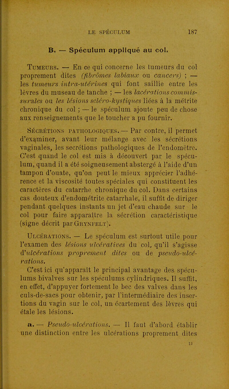 B. — Spéculum appliqué au col. Tumeurs. — En ce qui concerne les tumeurs du col proprement dites (fibromes labiaux ou cancers) ; — les tumeurs intra-utérines qui font saillie entre les lèvres du rauseau de tanche ; — les lacérations commis- surales ou les lésions sciéi^o-kystiques liées à la métrite chronique du col ; — le spéculum ajoute peu de chose aux renseignements que le toucher a pu fournir. SÉCRÉTIONS PATHOLOGIQUES.— Par coutre, il permet d'examiner, avant leur mélange avec les sécrétions vaginales, les sécrétions pathologiques de l'endomètrc. C'est quand le col est mis à découvert par le spécu- lum, quand il a été soigneusement abstergé à l'aide d'un tampon d'ouate, qu'on peut le mieux apprécier l'adhé- rence et la viscosité toutes spéciales qui constituent les caractères du catarrhe chronique du col. Dans certains cas douteux d'endométrite catarrhale, il suffit de diriger pendant quelques instants un jet d'eau chaude sur le col pour faire apparaître la sécrétion caractéristique (signe décrit par Grynfelt). Ulcérations. — Le spéculum est surtout utile pour l'examen des lésions ulcératives du col, qu'il s'agisse d'ulcérations proprement dites ou de pseudo-ulcé- rations. C'est ici qu'apparaît le principal avantage des spécu- lums bivalves sur les spéculums cylindriques. Il suffit, en effet, d'appuyer fortement le bec des valves dans les culs-de-sacs pour obtenir, par l'intermédiaire des inser- tions du vagin sur le col, un écartement des lèvres qui étale les lésions. a. — Pseudo-ulcérations, — Il faut d'abord établir une distinction entre les ulcérations proprement dites 13