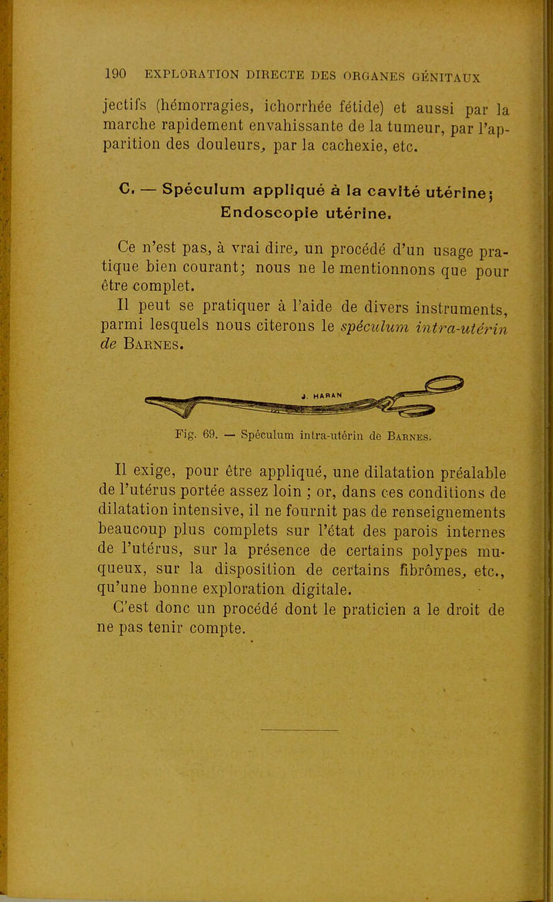 jectifs (hémorragies, ichorrhée fétide) et aussi par la marche rapidement envahissante de la tumeur, par l'ap- parition des douleurs^ par la cachexie, etc. C. — Spéculum appliqué à la cavité utérinej Endoscopie utérine. Ce n'est pas, à vrai dire^ un procédé d'un usage pra- tique bien courant; nous ne le mentionnons que pour être complet. Il peut se pratiquer à l'aide de divers instruments, parmi lesquels nous citerons le spéculum intra-uiérin de Barnes. Fig. 69. — Spéculum intra-utérin de Barnes. Il exige, pour être appliqué, une dilatation préalable de l'utérus portée assez loin ; or, dans ces conditions de dilatation intensive, il ne fournit pas de renseignements beaucoup plus complets sur l'état des parois internes de l'utérus, sur la présence de certains polypes mu- queux, sur la disposition de certains fibromes, etc., qu'une bonne exploration digitale. C'est donc un procédé dont le praticien a le droit de ne pas tenir compte.