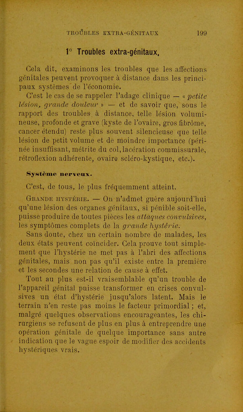 r Troubles extra-génitaux, Gela dit, examinons les troubles que les affections génitales peuvent provoquer à distance dans les princi- paux systèmes de l'économie. C'est le cas de se rappeler l'adage clinique — « 'petite lésion, grande douleur » — et de savoir que, sous le rapport des troubles, à distance, telle lésion volumi- neuse, profonde et grave (kyste de Tovaire, gros fibrome, cancer étendu) reste plus souvent silencieuse que telle lésion de petit volume et de moindre importance (péri- née insuffisant, métrite du col, lacération commissurale, rétroflexion adhérente, ovaire scléro-kystique, etc.). Système nerveux. C'est, de tous, le plus fréquemment atteint. Grande hystérie. — On n'admet guère aujourd'hui qu'une lésion des organes génitaux, si pénible soit-elle, puisse produire de toutes pièces les attaques convulsives, les symptômes complets de la grande hystérie. Sans doute, chez un certain nombre de malades, les deux états peuvent coïncider. Cela prouve tout simple- ment que riiystérie ne met pas à l'abri des affections génitales, mais non pas qu'il existe entre la première et les secondes une relation de cause à effet. Tout au plus est-il vraisemblable qu'un trouble de l'appareil génital puisse transformer en crises convul- sives un état d'hystérie jusqu'alors latent. Mais le terrain n^en reste pas moins le facteur primordial ; et, malgré quelques observations encourageantes, les chi- rurgiens se refusent de plus en plus à entreprendre une opération génitale de quelque importance sans autre indication que le vague espoir de modifier des accidents hystériques vrais.