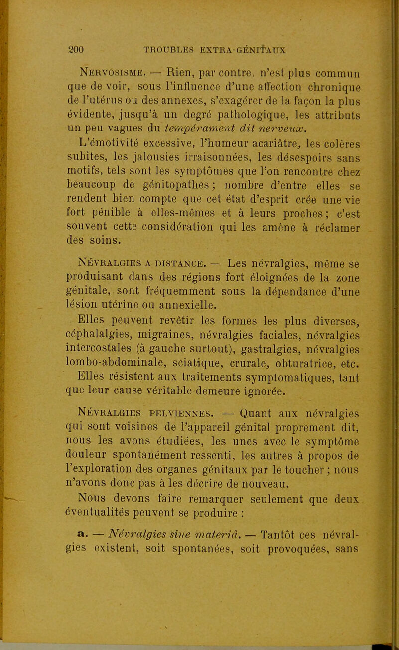 Nervosisme. — Rien, par contre, n'est plus commun que de voir, sous l'influence d'une affection chronique de l'utérus ou des annexes, s'exagérer de la façon la plus évidente, jusqu'à un degré pathologique, les attributs un peu vagues du tempérament dit nerveux. L'émotivité excessive, l'humeur acariâtre, les colères subites, les jalousies irraisonnées, les désespoirs sans motifs, tels sont les symptômes que l'on rencontre chez beaucoup de génitopathes ; nombre d'entre elles se rendent bien compte que cet état d'esprit crée une vie fort pénible à elles-mêmes et à leurs proches; c'est souvent cette considération qui les amène à réclamer des soins. Névralgies a distance. — Les névralgies, même se produisant dans des régions fort éloignées de la zone génitale, sont fréquemment sous la dépendance d'une \\ lésion utérine ou annexielle. Elles peuvent revêtir les formes les plus diverses, céphalalgies, migraines, névralgies faciales, névralgies intercostales (à gauche surtout), gastralgies, névralgies lombo-abdominale, sciatique, crurale, obturatrice, etc. Elles résistent aux traitements symptomatiques, tant que leur cause véritable demeure ignorée. Névralgies pelviennes. — Quant aux névralgies qui sont voisines de l'appareil génital proprement dit, nous les avons étudiées, les unes avec le symptôme douleur spontanément ressenti, les autres à propos de l'exploration des organes génitaux par le toucher ; nous n'avons donc pas à les décrire de nouveau. Nous devons faire remarquer seulement que deux éventualités peuvent se produire : a. — Névralgies sine materiâ. — Tantôt ces névral- gies existent, soit spontanées, soit provoquées, sans