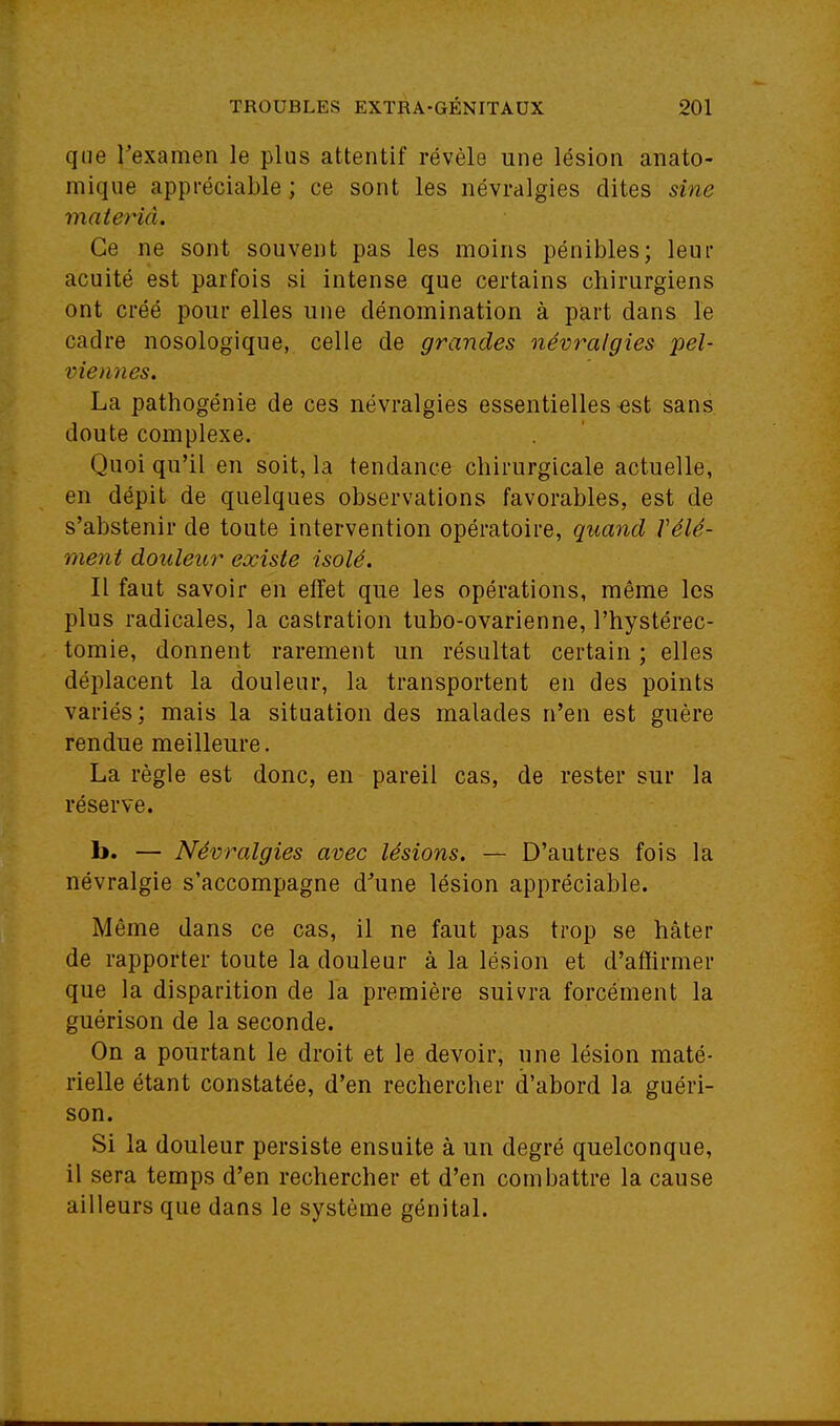 que Texamen le plus attentif révèle une lésion anato- mique appréciable ; ce sont les névralgies dites sine maierid. Ce ne sont souvent pas les moins pénibles; leur acuité est parfois si intense que certains chirurgiens ont créé pour elles une dénomination à part dans le cadre nosologique, celle de grandes névralgies pel- viennes. La pathogénie de ces névralgies essentielles ^st sans doute complexe. Quoi qu'il en soit, la tendance chirurgicale actuelle, en dépit de quelques observations favorables, est de s'abstenir de toute intervention opératoire, quand Vêle- ment douleur existe isolé. Il faut savoir en effet que les opérations, même les plus radicales, la castration tubo-ovarienne, l'hystérec- tomie, donnent rarement un résultat certain ; elles déplacent la douleur, la transportent en des points variés; mais la situation des malades n'en est guère rendue meilleure. La règle est donc, en pareil cas, de rester sur la réserve, b. — Névralgies avec lésions. — D'autres fois la névralgie s'accompagne d'une lésion appréciable. Même dans ce cas, il ne faut pas trop se hâter de rapporter toute la douleur à la lésion et d'afiirmer que la disparition de la première suivra forcément la guérison de la seconde. On a pourtant le droit et le devoir, une lésion maté- rielle étant constatée, d'en rechercher d'abord la guéri- son. Si la douleur persiste ensuite à un degré quelconque, il sera temps d'en rechercher et d'en combattre la cause ailleurs que dans le système génital.