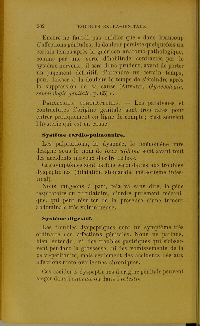 Encore ne faut-il pas oublier que « dans beaucoup d'affections génitales, la douleur persiste quelquefois un certain temps après la guérison anatomo-pathologique, comme par une sorte d'habitude contractée, par le système nerveux; il sera donc prudent, avant de porter un jugement définitif, d'attendre un certain temps, pour laisser à la douleur le temps de s'éteindre après la suppression de sa cause (Auvârd, Gynécologie, séméiologie génitale, p. 65) ». Paralysies, contractures. — Les paralysies et contractures d'origine génitale sont trop rares pour entrer pratiquement en ligne de compte; c'est souvent l'hystérie qui est en cause. Système cardio-pulmonaire. Les palpitations, la dyspnée, le phénomène rare désigné sous le nom de toux tttérine sont avant tout des accidents nerveux d'ordre réflexe. Ces symptômes sont parfois secondaires aux troubles dyspeptiques (dilatation stomacale, météorisme intes- tinal). Nous rangeons à part, cela va sans dire, la gêne respiratoire ou circulatoire, d'ordre purement mécani- que, qui peut résulter de la présence d'une tumeur abdominale très volumineuse. Système digestif. Les troubles dyspeptiques sont un symptôme très ordinaire des affections génitales. Nous ne parlons, bien entendu, ni des troubles gastriques qui s'obser- vent pendant la grossesse, ni des vomissements de la pelvi-péritonite, mais seulement des accidents liés aux affections utéro-ovariennes chroniques. Ces accidents dyspeptiques d'origine génitale peuvent siéger dans Vestomac ou dans Vintestin.