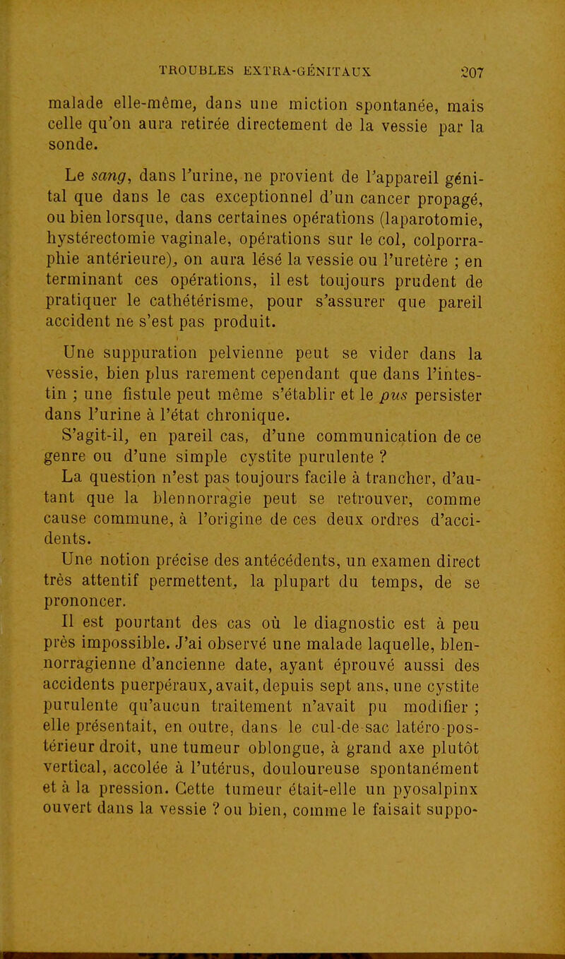 malade elle-même, dans une miction spontanée, mais celle qu'on aura retirée directement de la vessie par la sonde. Le sang, dans Turine, ne provient de Tappareil géni- tal que dans le cas exceptionnel d'un cancer propagé, ou bien lorsque, dans certaines opérations (laparotomie, liystérectomie vaginale, opérations sur le col, colporra- pliie antérieure), on aura lésé la vessie ou l'uretère ; en terminant ces opérations, il est toujours prudent de pratiquer le catliétérisme, pour s'assurer que pareil accident ne s'est pas produit. Une suppuration pelvienne peut se vider dans la vessie, bien plus rarement cependant que dans l'intes- tin ; une fistule peut même s'établir et le pus persister dans l'urine à l'état chronique. S'agit-il, en pareil cas, d'une communication de ce genre ou d'une simple cystite purulente ? La question n'est pas toujours facile à trancher, d'au- tant que la blennorragie peut se retrouver, comme cause commune, à l'origine de ces deux ordres d'acci- dents. Une notion précise des antécédents, un examen direct très attentif permettent, la plupart du temps, de se prononcer. Il est pourtant des cas où le diagnostic est à peu près impossible. J'ai observé une malade laquelle, blen- norragienne d'ancienne date, ayant éprouvé aussi des accidents puerpéraux, avait, depuis sept ans, une cystite purulente qu'aucun traitement n'avait pu modifier ; elle présentait, en outre, dans le cul-de sac latéro pos- térieur droit, une tumeur oblongue, à grand axe plutôt vertical, accolée à l'utérus, douloureuse spontanément et à la pression. Cette tumeur était-elle un pyosalpinx ouvert dans la vessie ? ou bien, comme le faisait suppo-