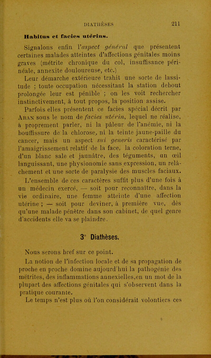 Habitas et faciès utérins. Signalons enfin Vaspect général que présentent certaines malades atteintes d'affections génitales moins graves (métrite chronique du col, insuffisance péri- néale, annexite douloureuse, etc.) Leur démarche extérieure trahit une sorte de lassi- tude ; toute occupation nécessitant la station debout prolongée leur est pénible : on les voit rechercher instinctivement, à tout propos, la position assise. Parfois elles présentent ce faciès spécial décrit par Aran sous le nom de faciès utérin, lequel ne réalise, à proprement parler, ni la pâleur de l'anémie, ni la bouffissure do la chlorose^ ni la teinte jaune-paille du cancer, mais un aspect sui generis caractérisé par l'amaigrissement relatif de la face, la coloration terne, d'un blanc sale et jaunâtre, des téguments, un œil languissant, une physionomie sans expression, un relâ- chement et une sorte de paralysie des muscles faciaux. L'ensemble de ces caractères suffit plus d'une fois à un médecin exercé, — soit pour reconnaître, dans la vie ordinaire, une femme atteinte d'une affection utérine ; — soit pour deviner, à première vue, dès qu'une malade pénètre dans son cabinet, de quel genre d'accidents elle va se plaindre. 3 Diathèses. Nous serons bref sur ce point. La notion de Tinfection locale et de sa propagation de proche en proche domine aujourd'hui la pathogénie des mëtrites, des inflammations annexielles,en un mot de la plupart des affections génitales qui s'observent dans la pratique courante. Le temps n'est plus où l'on considérait volontiers ces