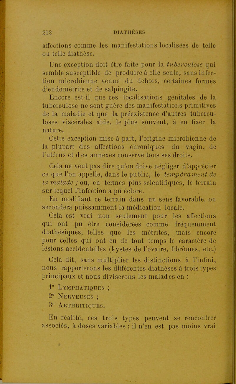 affections comme les manifestations localisées de telle ou telle diathèse. Une exception doit être faite pour la tuberculose qui semble susceptible de produire à elle seule, sans infec- tion microbienne venue du dehors, certaines formes d'endométrite et de salpingite. Encore est-il que ces localisations génitales de la tuberculose ne sont guère des manifestations primitives de la maladie et que la préexistence d'autres tubercu- loses viscérales aide, le plus souvent, à en fixer la nature. Cette exception mise à part, l'origine microbienne de la plupart des affections chroniques du vagin, de l'utérus et des annexes conserve tous ses droits. Cela ne veut pas dire qu'on doive négliger d'apprécier ce que l'on appelle, dans le public, le tempérament de la malade ; ou, en termes plus scientifiques, le terrain sur lequel l'infection a pu éclore. En modifiant ce terrain dans un sens favorable, on secondera puissamment la médication locale. Cela est vrai non seulement pour les affections qui ont pu être considérées comme fréquemment diathésiques, telles que les métrites, mais encore pour celles qui ont eu de tout temps le caractère de lésions accidentelles (kystes de Tovaire, fibromes, etc.) Cela dit, sans multiplier les distinctions à l'infini, nous rapporterons les différentes diathèses à trois types principaux et nous diviserons les malades en : 1° Lymphatiques ; 2° Nerveuses ; 3° Arthritiques. En réalité, ces trois types peuvent se rencontrer associés, à doses variables ; il n'en est pas inoins vrai