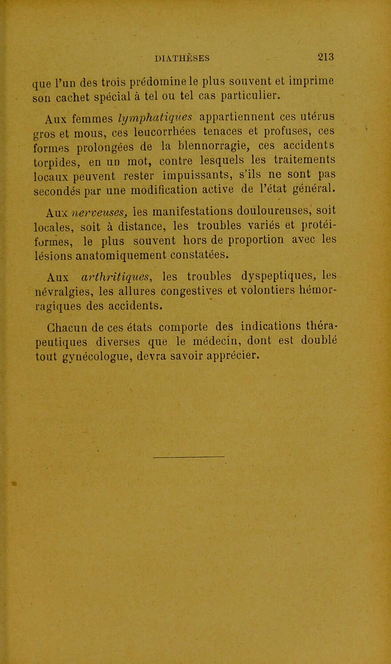 que l'un des trois prédomine le plus souvent et imprime son cachet spécial à tel ou tel cas particulier. Aux femmes lymphatiques appartiennent ces utérus gros et mous, ces leucorrhées tenaces et profuses, ces formes prolongées de la blennorragie, ces accidents torpides, en un mot, contre lesquels les traitements locaux peuvent rester impuissants, s'ils ne sont pas secondés par une modification active de l'état général. Aux nerveuses, les manifestations douloureuses, soit locales, soit à distance, les troubles variés et protéi- formes, le plus souvent hors de proportion avec les lésions anatomiquement constatées. Aux arthritiques, les troubles dyspeptiques, les névralgies, les allures congestives et volontiers hémor- ragiques des accidents. Chacun de ces états comporte des indications théra- peutiques diverses que le médecin, dont est doublé tout gynécologue, devra savoir apprécier.