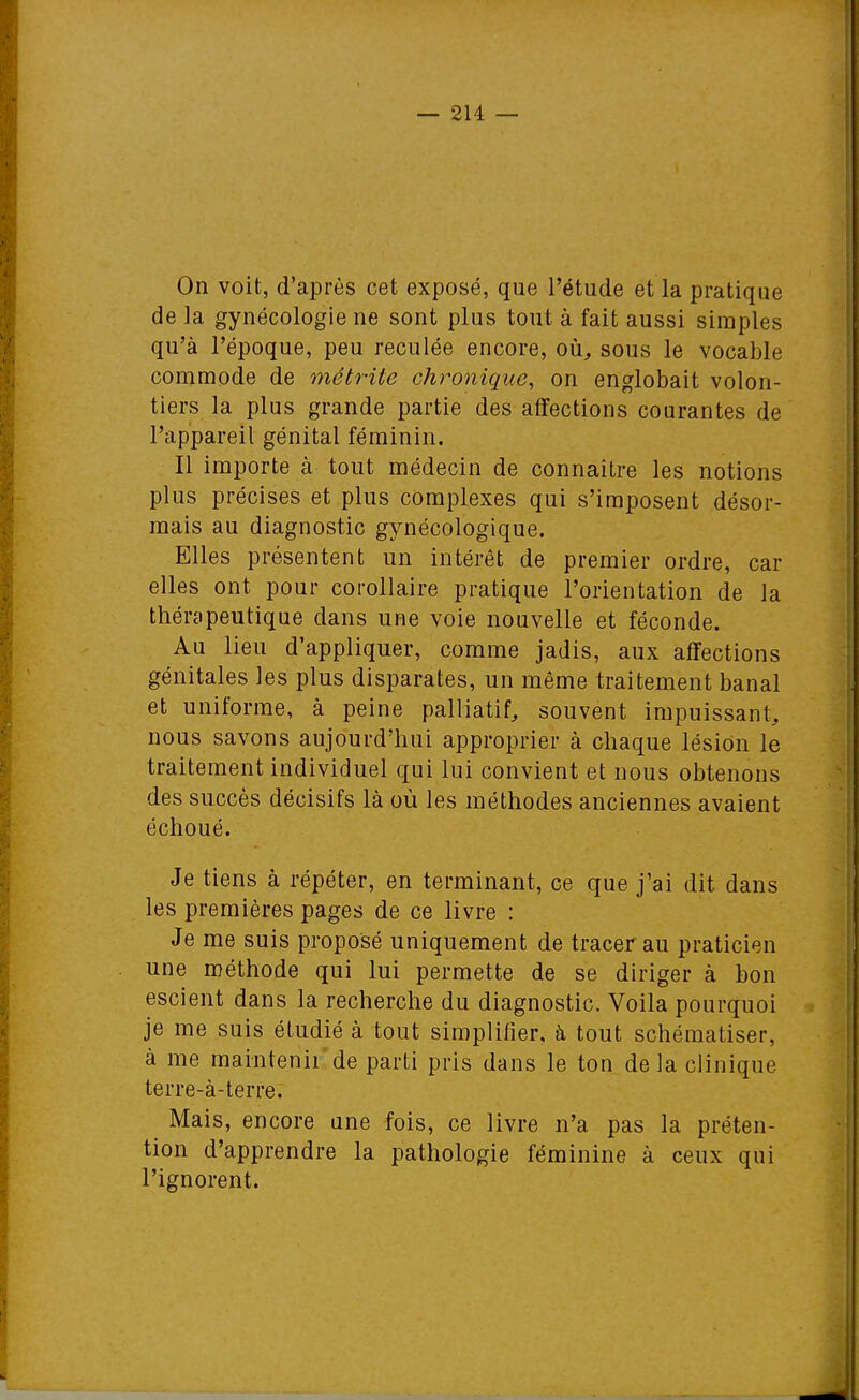 On voit, d'après cet exposé, que l'étude et la pratique de la gynécologie ne sont plus tout à fait aussi simples qu'à l'époque, peu reculée encore, où, sous le vocable commode de métrite chronique, on englobait volon- tiers la plus grande partie des affections courantes de l'appareil génital féminin. Il importe à tout médecin de connaître les notions plus précises et plus complexes qui s'imposent désor- mais au diagnostic gynécologique. Elles présentent un intérêt de premier ordre, car elles ont pour corollaire pratique l'orientation de la thérapeutique dans une voie nouvelle et féconde. Au lieu d'appliquer, comme jadis, aux affections génitales les plus disparates, un même traitement banal et uniforme, à peine palliatif, souvent impuissant, nous savons aujourd'hui approprier à chaque lésion le traitement individuel qui lui convient et nous obtenons des succès décisifs là où les méthodes anciennes avaient échoué. Je tiens à répéter, en terminant, ce que j'ai dit dans les premières pages de ce livre : Je me suis proposé uniquement de tracer au praticien une méthode qui lui permette de se diriger à bon escient dans la recherche du diagnostic. Voila pourquoi je me suis étudié à tout simplifier, à tout schématiser, à me maintenii'de parti pris dans le ton de la clinique terre-à-terre. Mais, encore une fois, ce livre n'a pas la préten- tion d'apprendre la pathologie féminine à ceux qui l'ignorent.