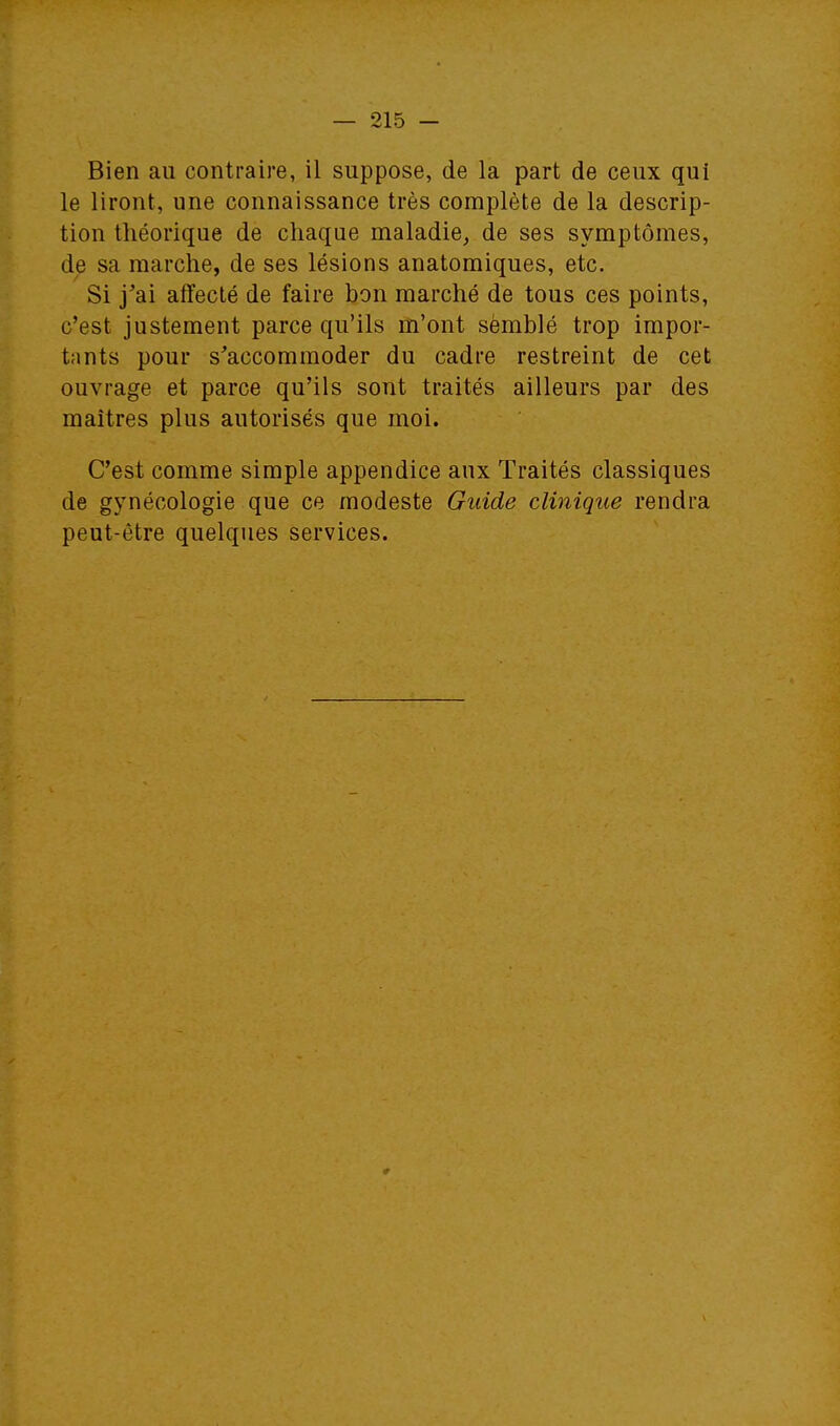 Bien au contraire, il suppose, de la part de ceux qui le liront, une connaissance très complète de la descrip- tion théorique de chaque maladie, de ses symptômes, de sa marche, de ses lésions anatomiques, etc. Si j'ai affecté de faire bon marché de tous ces points, c'est justement parce qu'ils m'ont sèmblé trop impor- tants pour s'accommoder du cadre restreint de cet ouvrage et parce qu'ils sont traités ailleurs par des maîtres plus autorisés que moi. C'est comme simple appendice aux Traités classiques de gynécologie que ce modeste Guide clinique rendra peut-être quelques services.