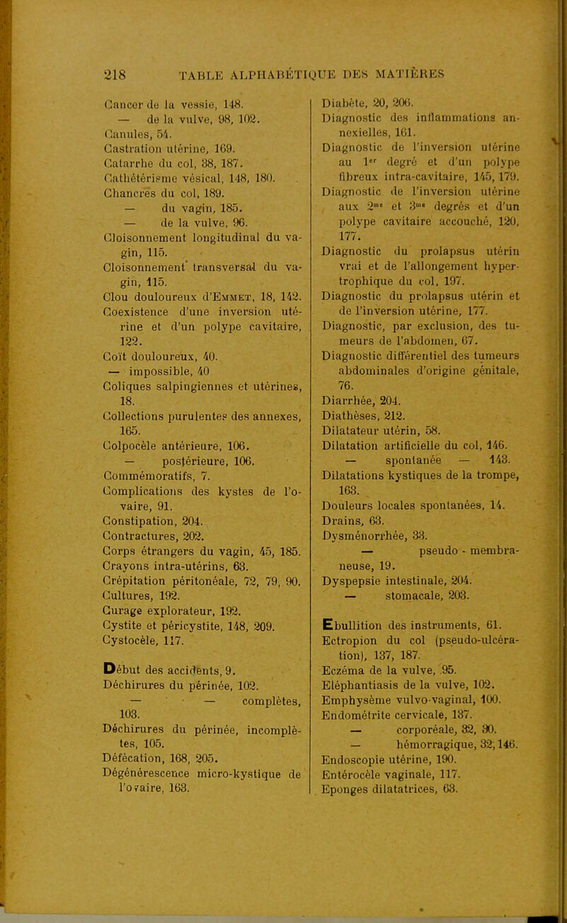 Cancer de la vessie, 148. — de la vulve, 98, 102. Canules, 54. Castration utérine, 169. Catarrhe du col, 38, 187. Cathétéripme vésical, 148, 180. Chancres du col, 189. — du vagin, 185. — de la vulve, 96. Cloisonnement longitudinal du va- gin, 115. Cloisonnement* transversal du va- gin, 115. Clou douloureux d'EviMET, 18, 142. Coe.\istence d'une inversion uté- rine et d'un polype cavitaire, 122. Coït douloureux, 40. — impossible, 40 Coliques salpingiennes et utérines, 18. Collections purulente? des annexes, 165. Colpocèle antérieure, 106. — postérieure, 106. Commémoratifs, 7. Complications des kystes de l'o- vaire, 91. Constipation, 204. Contractures, 202. Corps étrangei-s du vagin, 45, 185. Crayons intra-utérins, 63. Crépitation péritonéale, 72, 79, 90. Cultures, 192. Curage explorateur, 192. Cystite et péri cystite, 148, 209. Gystocèle, 117. Début des accidents, 9. Déchirures du périnée, 102. — • — complètes, 108. Déchirures du périnée, incomplè- tes, 105. Défécation, 168, 205. Dégénérescence micro-kystique de l'oyaire, 163. Diabète, 20, 206. Diagnostic des inflammations an- nexielles, 161. Diagnostic de l'inversion utérine au 1 degré et d'un polype fibreux intra-cavitaire, 145,179. Diagnostic de l'inversion utérine aux 2° et S degrés et d'un polype cavitaire accouché, 120, 177. Diagnostic du prolapsus utérin vrai et de l'allongement hyper- trophique du c-ol, 197. Diagnostic du prolapsus utérin et de l'inversion utérine, 177. Diagnostic, par exclusion, des tu- meurs de l'abdomen, 67. Diagnostic différentiel des tumeurs abdominales d'origine génitale, 76. Diarrhée, 204. Diathèses, 212. Dilatateur utérin, 58. Dilatation artificielle du col, 146. — spontanée — 143. Dilatations kystiques de la trompe, 163. Douleurs locales spontanées, 14. Drains, 63. Dysménorrhée, 33. — pseudo - membra- neuse, 19. Dyspepsie intestinale, 204. — stomacale, 203. Ebullition des instruments, 61. Ectropion du col (pseudo-ulcéra- tion), 137, 187. Eczéma de la vulve, .95. Eléphantiasis de la vulve, 102. Emphysème vulvo-vaginal, 100. Endométrite cervicale, 137. — corporéale, 32, 80. — hémorragique, 32; 146. Endoscopie utérine, 190. Entérocèle vaginale, 117. Eponges dilatatrices, 68.