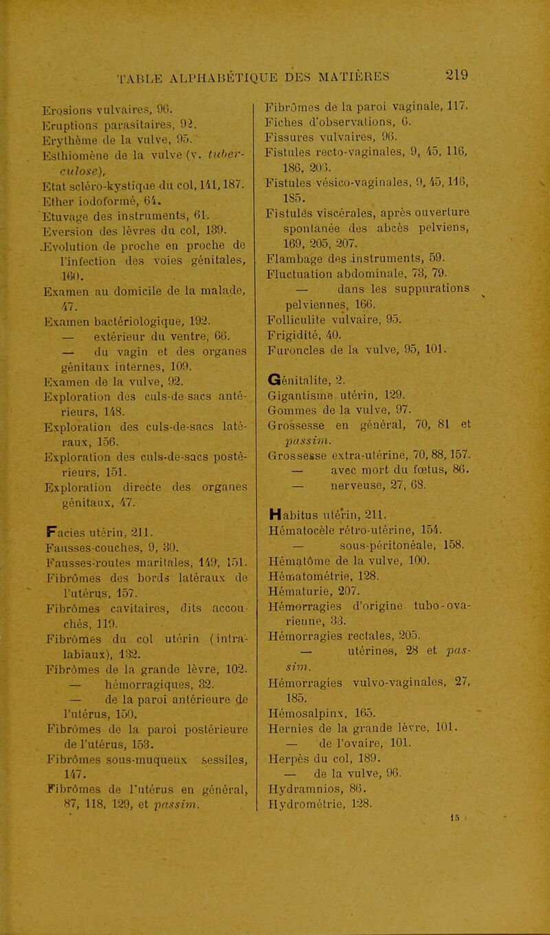 Erosions vulvaires, 96. Eruptions parasitaires, 92. Ei-ylhôine de la vulve, 90. Esthiomène de la vulve (v. tuber- culose). Etat scléro-kystiqae du col, 141,187. Ether iodoforiné, 64. Etuvage des instruments, 61. Eversion des lèvres du col, 139. .Evolution de proche en proche de l'infection des voies génitales, 160. Examen au domicile de la malade, 47. Examen bactériologique, 192. — extérieur du ventre, 66. — du vagin et des organes génitaux internes, 109. Examen de la vulve, 92. Exploration des culs-de sacs anté- rieurs, 148. Exploration des culs-de-sacs laté- raux, 156. Exploration des culs-de-sacs posté- rieurs, 151. Exploration directe des organes génitaux, -47. Faciès utérin, 211. Fausses-couches, 9, 30. Fausses-routes maritales, 149, 151. FibrOmes des bords latéraux de l'utérus, 157. Fibromes cavitaires, dits accou- chés, 119. Fibromes du col utérin (inlra- labiaux), 132. Fibrômes de la grande lèvre, 102. — hémorragiques, 32. — de la paroi antérieure de l'utérus, 150. Fibrômes de la paroi postéi-ieure de l'utérus, 153. Fibrômes sous-muqueux sessiles, 147. Fibrômes de l'utérus en général, 87, 118, 129, et passhii. Fibrômes de la paroi vaginale, 117. Fiches d'observations, G. Fissures vulvaires, 96. Fistules recto-vaginales, 9, 45, 116, 186. 200. Fistules véslco-vaginales, '.). 45,116, 1S5. Fistules viscérales, après ouverture spontanée dos abcès pelviens, 169, 205, 207. Flambage des instruments, 59. Fluctiiation abdominale, 73, 79. — dans les suppurations pelviennes, 166. Folliculite vulvaire, 95. Frigidité, 40. Furoncles de la vulve, 95, 101. Génitalite, 2. Gigantisme, utérin, 129. Gommes de la vulve, 97. Grossesse en général, 70, 81 et Grossesse extra-ulérine, 70,88,157. — avec mort du fœtus, 86. — nerveuse, 27, 68. Habitus utérin, 211. Hématocèle rétro-utérine, 154. — sous-péritonéale, 158. Hématôme de la vulve, 100. Hématométrie, 128. Hématurie, 207. Hémorragies d'origine tubo-ova- rienne, 33. Hémon-agies rectales, 205. — utérines, 28 et pas- sim. Hémorragies vulvo-vaginales, 27, 185. Hémosalpinx, 165. Hernies de la grande lèvre, 101. — de l'ovaire, 101. Herpès du col, 189. — de la vulve, 96. Hydramnios, 86. Hydromclrie, 128. 15