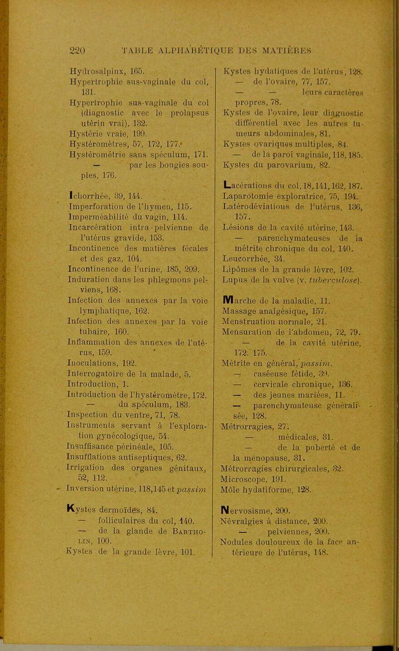 Hytlrosalpinx, 165. Hypertrophie sus-vaginale du col,  13L Hypertrophie sus-vaglliale du col (diagnostic avec le prolapsus utérin vrai), 132. Hystérie vraie, 199. Hystéromèires, 57, 173, 177.* Hystérométrie sans spéculum, 171. — par les bougies sou- ples, 176. Ichorrhée, 89, 144. Imperforation de l'hymen, 115. Imperméabilité du vagin, 114. Incarcération intra-pelvienne de l'utérus gravide, 153. Incontinence des matières fécales et des gaz, 104. Incontinence de l'urine, 185, 209. Induration dans les phlegmons pel- viens, 168. Infection des annexes par la voie lymphatique, 162. Infection des annexes par la voie tubaire, 160. Inflammation des annexes de l'uté- rus, 159. Inoculations, 192. Interrogatoire de la malade, 5. Introduction, 1. Introduction de l'hystéromètre, 172. — du spéculum, 183. Inspection du ventre, 71, 78. Instruments servant à l'explora- tion gynécologique, 54. Insuftisance périnéale, 105. Insufflations antiseptiques, 62. Irrigation des organes génitaux, 52, 112. Inversion utérine, 118,145 et p«S5tm Kystes dermoïdes, 84. — folliculaires du col, 140. — de la glande de Babtho- LIN, 100. Kystes de la grande lèvre, 101. Kystes liydaliques de l'utérus, 128. — de l'ovaire, 77, 157. — — leurs caractères propres, 78. Kystes de l'ovaire, leur diagnostic difTérentiel avec les autres tu- meurs abdominales, 81. Kystes ovariques multiples, 8-1. — de la paroi vaginale, 118,18Ô. Kystes du parovarium, 82. Lacérations du col, 18,141,162,187. Laparotomie exploratrice, 75, 194. Latérodévialions de l'ulèrus, 136, 157. Lésions de la cavité utérine, 143. — parenchymateuses de la métrite chronique du col, 140. Leucorrhée, 34. Lipômes de la grande lèvre, 102. Lupus de la vulve (v. tuberculose). n/larche de la maladie, 11. Massage analgésique, 157. Menstruation normale, 21. Mensuration de l'abdomen, 72, 79. — de la cavité utérine, 17'2.' 175. Métrite en génèraX, pus s im. — caséeuse fétide, 3!'. — cervicale chronique, 136. — des jeunes mariées, 11. — parenchymateuse générali- sée, 128. Métrorragies, 27. — médicales, 31. — de la pnberlé et de la ménopause, 31. Métrorragies chirurgicales, 32. Microscope, 191. Môle hydatiforme, 128. Nervosisme, 200. Névralgies à distance, 200. —pelviennes, 200. Nodules douloureux de la face an- térieure de l'utérus, 148.