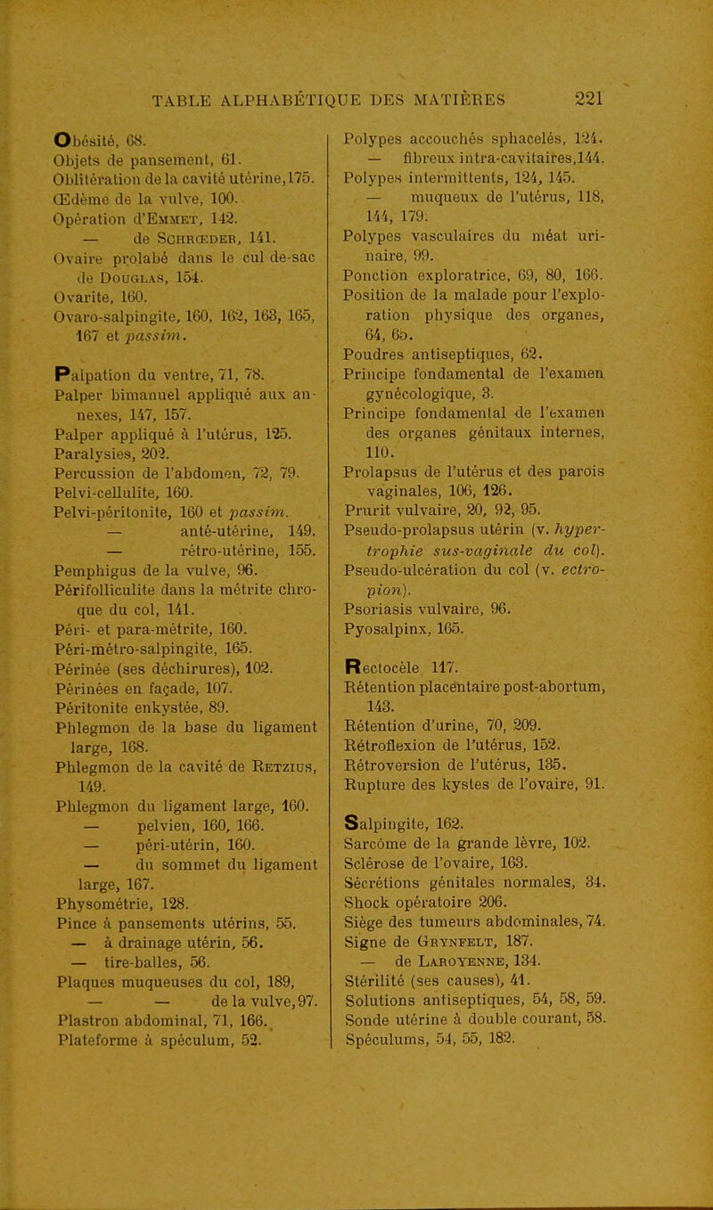 Obésité, 68. Objets de pansement, 61. Oblitération do la cavité utérine, 175. Œdème de la vulve, 100. Opération d'EMMET, 142. — de SCHHŒDER, 141. Ovaire prolabé dans le cul de-sac de Douglas, 154. Ovarite, 160. Ovaro-salpingite, 160, 162, 163, 165. 167 et passim. Palpation du ventre, 71, 78. Palper bimanuel appliqué aux an- nexes, 147, 157. Palper appliqué à l'utérus, 125. Paralysies, 202. Percussion de l'abdomen, 72, 79. Pelvi-ceUulite, 160. Pelvi-péritonite, 160 et passim. — anlé-utérine, 1.49. — rétro-utérine, 155. Pempiiigus de la vulve, 96. Périfolliculite dans la métrite cliro- que du col, 141. Péri- et para-métrite, 160. Péri-métro-salpingite, 165. Périnée (ses déchirures), 102. Périnées en façade, 107. Péritonite enkystée, 89. Phlegmon de la base du ligament large, 168. Phlegmon de la cavité de Retzius, 149. Phlegmon du ligament large, 160. — pelvien, 160, 166. — péri-utérin, 160. — du sommet du ligament large, 167. Physométrie, 128. Pince à pansements utérins, 55. — à drainage utérin, 56. — tire-balles, 56. Plaques muqueuses du col, 189, — — de la vulve, 97. Plastron abdominal, 71, 166. Plateforme à spéculum, 52. Polypes accouchés sphacelés, 124. — fibreux intra-cavitaires,144. Polypes intermittents, 124, 145. — muqueux de l'utérus, 118, 144, 179: Polypes vasculaires du méat uri- naire, 99. Ponction exploratrice, 69, 80, 166. Position de la malade pour l'explo- ration physique des organes, 64, 6b. Poudres antiseptiques, 62. Principe fondamental de l'examen gynécologique, 3. Principe fondamental de l'examen des organes génitaux internes, 110. Prolapsus de l'utérus et des parois vaginales, 106, 126. Prurit vulvaire, 20, 92, 95. Pseudo-prolapsus utérin (v. hyper- trophie sus-vaginale du col). Pseudo-ulcération du col (v. ectro- pion). Psoriasis vulvaire, 96. Pyosalpinx, 165. Rectocèle 117. Rétention placentaii'e post-abortum, 143. Rétention d'urine, 70, 209. Rétroflexion de l'utérus, 152. Rétroversion de l'utérus, 135. Rupture des kystes de l'ovaire, 91. Salpingite, 162. Sarcome de la grande lèvre, 102. Sclérose de l'ovaire, 163. Sécrétions génitales normales, 34. Shock opératoire 206. Siège des tumeurs abdominales, 74. Signe de Geynfelt, 187. — de LA.ROYENNE, 134. Stérilité (ses causes), 41. Solutions antiseptiques, 54, 58, 59. Sonde utérine à double courant, 58. Spéculums, 54, 55, 182.