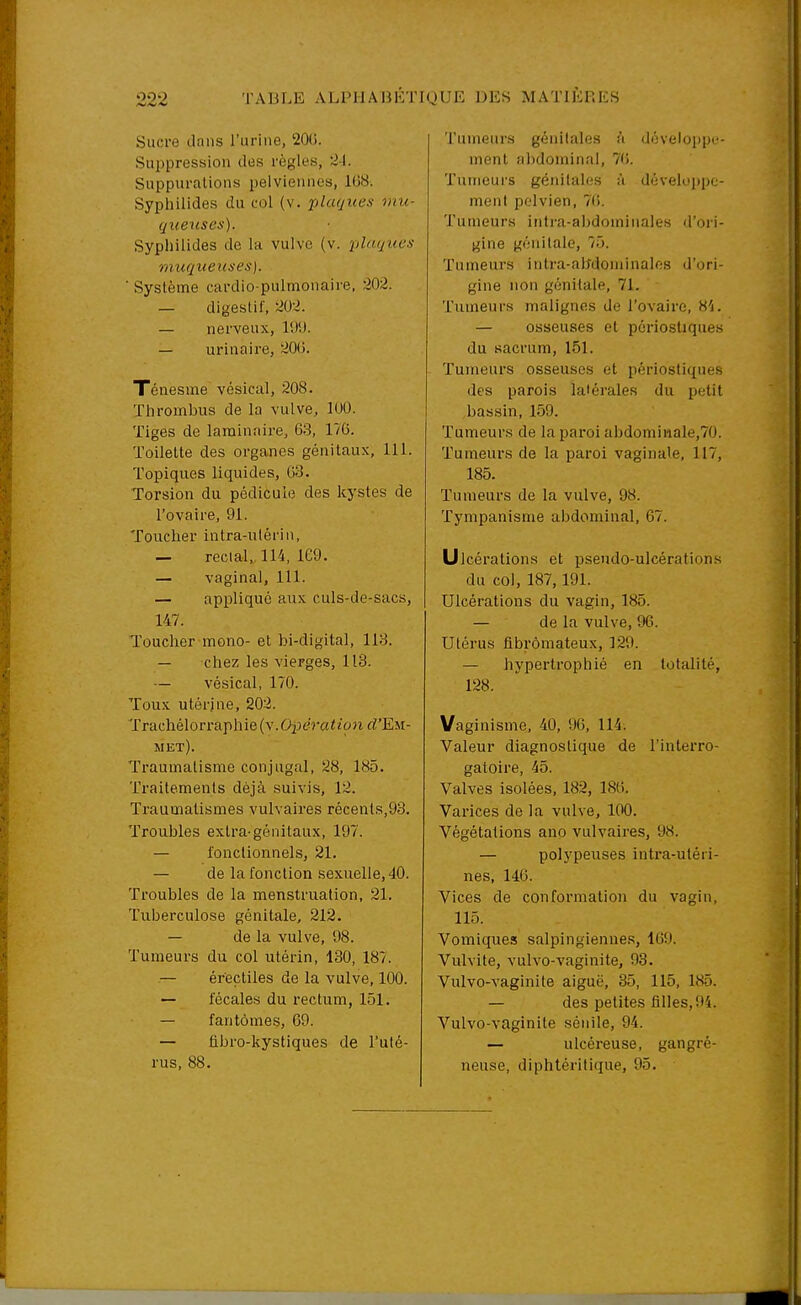 Sucre clans l'urine, 20(5. Sui)pression des règles, 21. Suppurations pelviennes, 1(38. Syphilides du col (v, plaques mu- queuses). Sypliilides de la vulve (v. plaques muqueuses]. ■ Système cardio-pulmonaire, 202. — digestif, 202. — nerveux, l'JU. — urinaire, 20(5. Ténesme vésical, 208. ïhrombus de la vulve, 100. Tiges de laminaire, 63, 176. Toilette des organes génitaux, 111. Topiques liquides, G3. Torsion du pédicule des kystes de l'ovaire, 91. Toucher intra-ulérin, — rectal,, 114, 169. — vaginal, 111. — applique aux culs-de-sacs, 147. Toucher mono- et bi-digital, 113. — chez les vierges, 113. — vésical, 170. Toux utérine, 202. Trachélon'aphie(v.Op£!raieci?i rf'EM- met). Traumatisme conjugal, 28, 185. Traitements déjà suivis, 12. Traumatismes vuh aires récents,93. Troubles extra-génitaux, 197. — fonctionnels, 21. — de la fonction sexuelle, 40. Troubles de la menstruation, 21. Tuberculose génitale, 212. — de la vulve, 98. Tumeurs du col utérin, 130, 187. — éreçtiles de la vulve, 100. — fécales du rectum, 151. — fantômes, 69. — fibro-kystiques de l'uté- rus, 88. Tumeurs génitales W développe- ment abdominal, 7(5. Tumeurs génitales à déveKijtpc- menl pelvien, 76. Tumeurs intra-abdominales d'ori- gine génitale, 75. Tumeurs intra-abdoniinalos d'ori- gine non génitale, 71. Tumeurs malignes de l'ovaire, H'i. — osseuses et périostiques du sacrum, 151. Tumeurs osseuses et périostiques des parois latérales du petit bassin, 159. Tumeurs de la paroi abdominale,70. Tumeurs de la paroi vaginale, 117, 185. Tumeurs de la vulve, 98. Tympanisme abdominal, 67. Ulcérations et pseudo-ulcérations du col, 187,191. Ulcérations du vagin, 185. — de la vulve, 96. Utérus fibromateux, 129. — hypertrophié en totalité, 128. Vaginisme, 40, 96, 114. Valeur diagnostique de l'interro- gatoire, 45. Valves isolées, 182, 186. Varices de la vulve, 100. Végétations ano vulvaires, 98. — polypeuses intra-utéri- nes, 146. Vices de conformation du vagin, 115. Vomiques salpingienne.s, 169. Vulvite, vulvo-vaginite, 93. Vulvo-vaginite aiguë, 35, 115, 185. — des petites filles, 94. Vulvo-vaginite sénile, 94. — ulcéreuse, gangré- neuse, diphtéritique, 95.