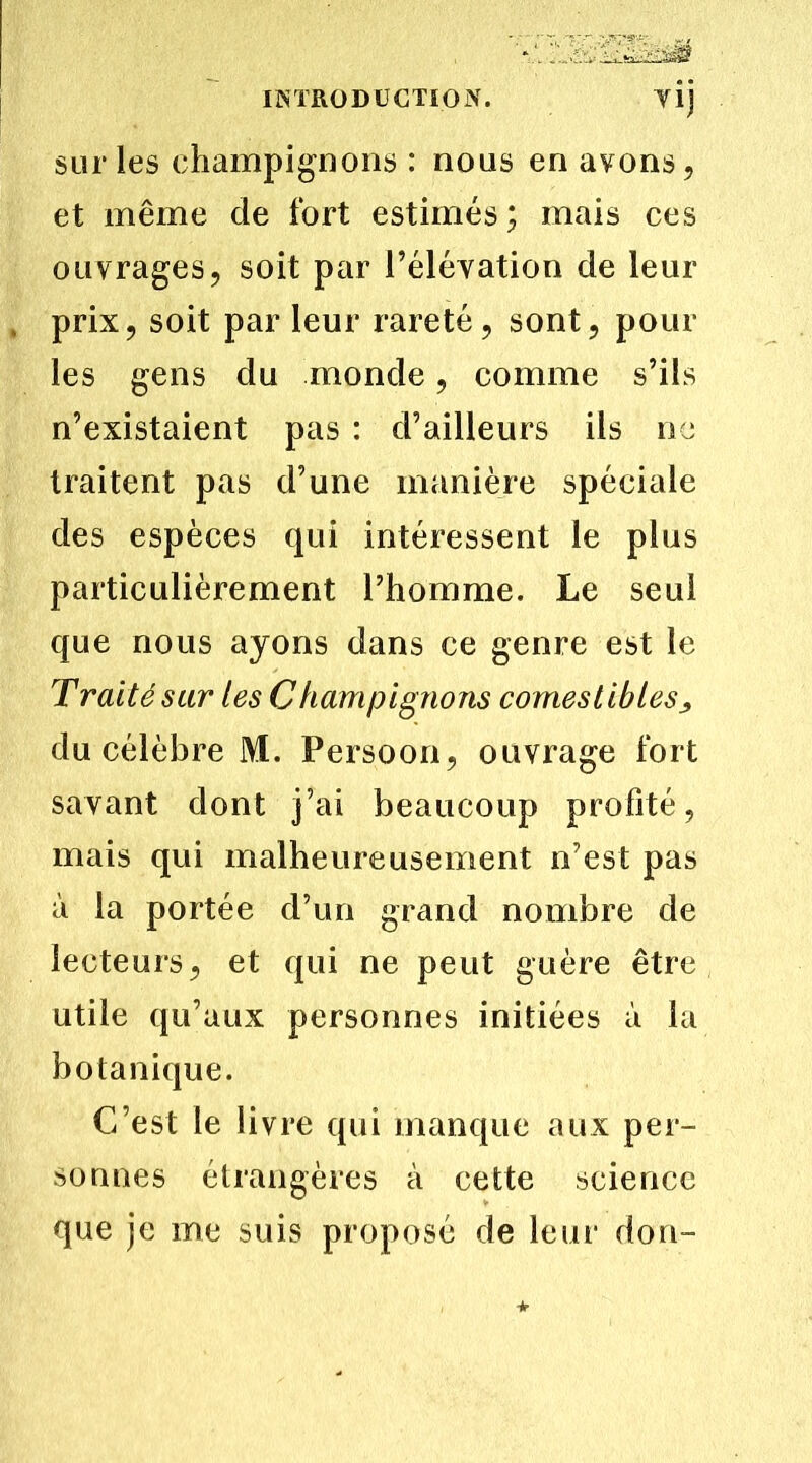 Tl) sur les champignons : nous en avons, et même de fort estimés ; mais ces ouvrages, soit par l’éléyation de leur prix, soit par leur rareté, sont, pour les gens du monde, comme s’ils n’existaient pas : d’ailleurs ils ne traitent pas d’une manière spéciale des espèces qui intéressent le plus particulièrement l’homme. Le seul que nous ayons dans ce genre est le Traité sur tes Champignons comestibles du célèbre M. Persoon, ouvrage fort savant dont j’ai beaucoup profité, mais qui malheureusement n’est pas à la portée d’un grand nombre de lecteurs, et qui ne peut guère être utile qu’aux personnes initiées à la botanique. C’est le livre qui manque aux per- sonnes étrangères à cette science que je me suis proposé de leur don-