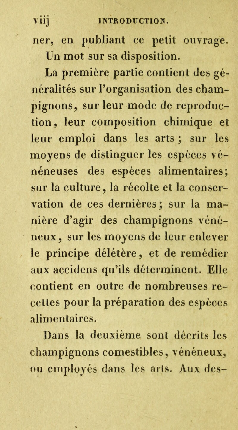 YUJ lier, en publiant ce petit ouvrage. Un mot sur sa disposition. La première partie contient des gé- néralités sur l’organisation des cham- pignons, sur leur mode de reproduc- tion, leur composition chimique et leur emploi dans les arts ; sur les moyens de distinguer les espèces vé- néneuses des espèces alimentaires; sur la culture, la récolte et la conser- vation de ces dernières; sur la ma- nière d’agir des champignons véné- neux, sur les moyens de leur enlever le principe délétère, et de remédier aux accidens qu’ils déterminent. Elle contient en outre de nombreuses re- cettes pour la préparation des espèces alimentaires. Dans la deuxième sont décrits les champignons comestibles, vénéneux, ou employés dans les arts. Aux des-